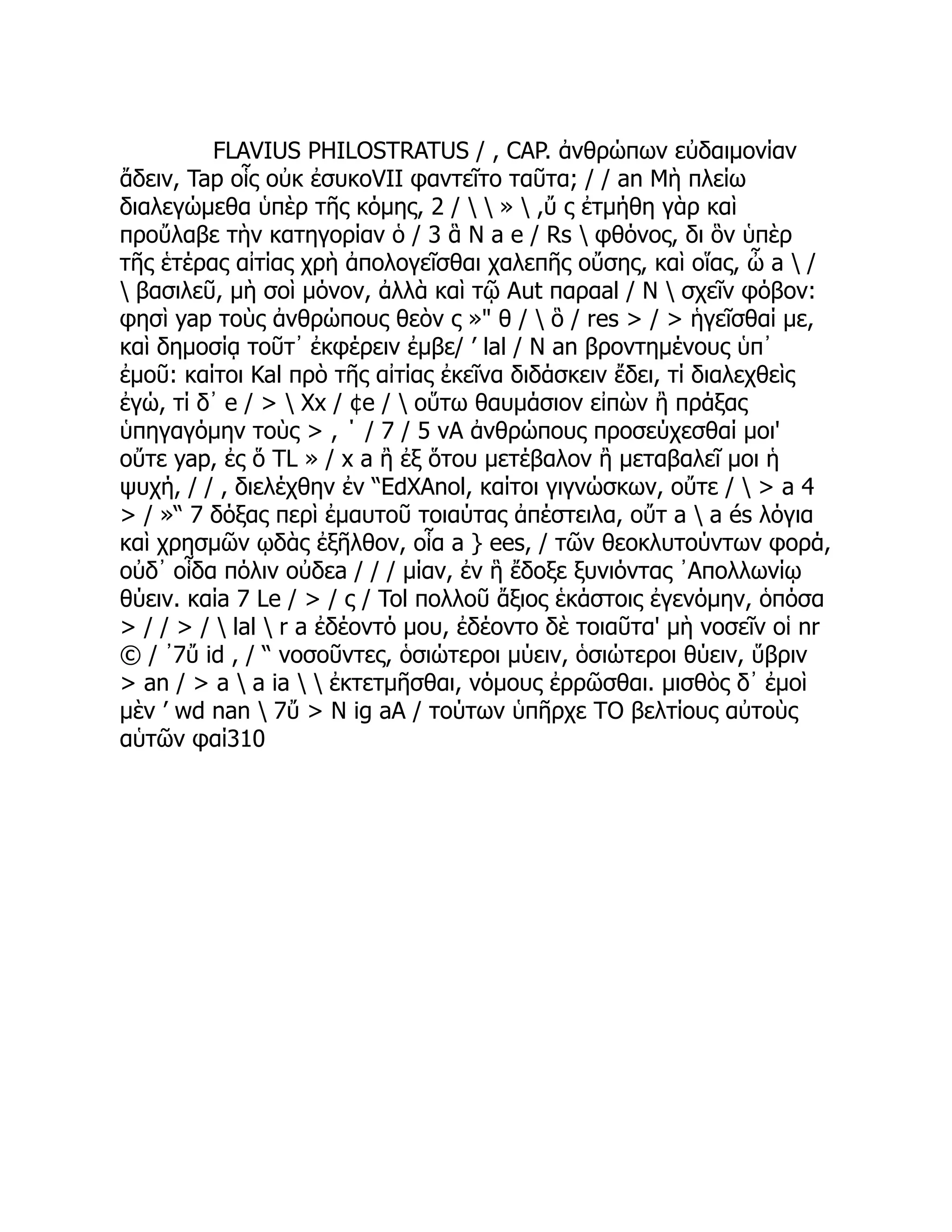 FLAVIUS PHILOSTRATUS / , CAP. ἀνθρώπων εὐδαιμονίαν
ἄδειν, Tap οἷς οὐκ ἐσυκοVII φαντεῖτο ταῦτα; / / an Μὴ πλείω
διαλεγώμεθα ὑπὲρ τῆς κόμης, 2 /   »  ,ὔ ς ἐτμήθη γὰρ καὶ
προὔλαβε τὴν κατηγορίαν ὁ / 3 ἃ Ν a e / Rs  φθόνος, δι ὃν ὑπὲρ
τῆς ἑτέρας αἰτίας χρὴ ἀπολογεῖσθαι χαλεπῆς οὔσης, καὶ οἵας, ὦ a  /
 βασιλεῦ, μὴ σοὶ μόνον, ἀλλὰ καὶ τῷ Aut παραal / Ν  σχεῖν φόβον:
φησὶ yap τοὺς ἀνθρώπους θεὸν ς »" θ /  ὃ / res > / > ἡγεῖσθαί με,
καὶ δημοσίᾳ τοῦτ᾽ ἐκφέρειν ἐμβε/ ’ lal / Ν an βροντημένους ὑπ᾽
ἐμοῦ: καίτοι Kal πρὸ τῆς αἰτίας ἐκεῖνα διδάσκειν ἔδει, τί διαλεχθεὶς
ἐγώ, τί δ᾽ e / >  Xx / ¢e /  οὕτω θαυμάσιον εἰπὼν ἢ πράξας
ὑπηγαγόμην τοὺς > , ΄ / 7 / 5 vA ἀνθρώπους προσεύχεσθαί μοι'
οὔτε yap, ἐς ὅ TL » / x a ἢ ἐξ ὅτου μετέβαλον ἢ μεταβαλεῖ μοι ἡ
ψυχή, / / , διελέχθην ἐν “EdXAnol, καίτοι γιγνώσκων, οὔτε /  > a 4
> / »“ 7 δόξας περὶ ἐμαυτοῦ τοιαύτας ἀπέστειλα, οὔτ a  a és λόγια
καὶ χρησμῶν ῳδὰς ἐξῆλθον, οἷα a } ees, / τῶν θεοκλυτούντων φορά,
οὐδ᾽ οἷδα πόλιν οὐδεa / / / μίαν, ἐν ἣ ἔδοξε ξυνιόντας ᾿Απολλωνίῳ
θύειν. καίa 7 Le / > / ς / Tol πολλοῦ ἄξιος ἑκάστοις ἐγενόμην, ὁπόσα
> / / > /  lal  r a ἐδέοντό μου, ἐδέοντο δὲ τοιαῦτα' μὴ νοσεῖν οἱ nr
© / ᾽7ὔ id , / “ νοσοῦντες, ὁσιώτεροι μύειν, ὁσιώτεροι θύειν, ὕβριν
> an / > a  a ia   ἐκτετμῆσθαι, νόμους ἐρρῶσθαι. μισθὸς δ᾽ ἐμοὶ
μὲν ’ wd nan  7ὔ > Ν ig aA / τούτων ὑπῆρχε TO βελτίους αὐτοὺς
αὑτῶν φαί310
 