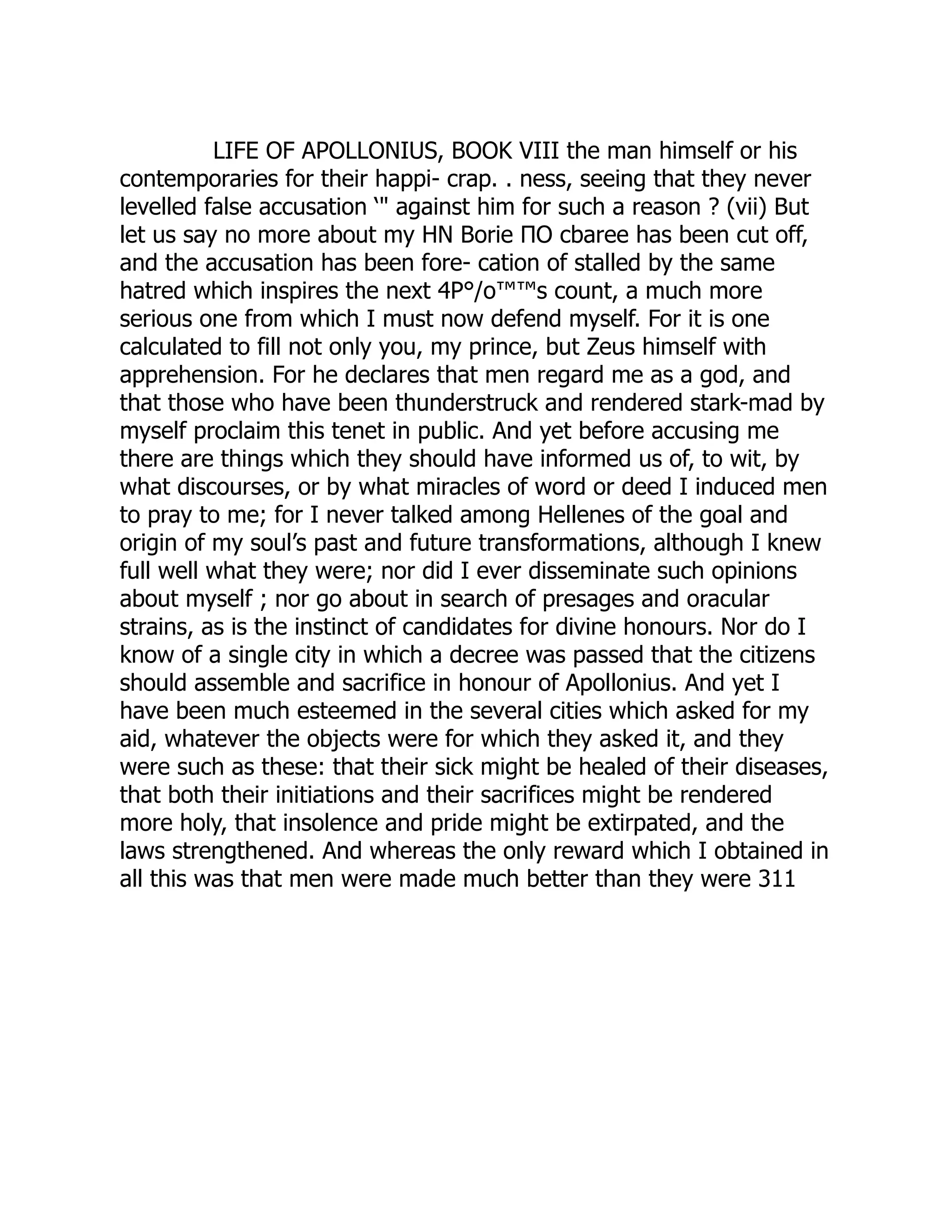 LIFE OF APOLLONIUS, BOOK VIII the man himself or his
contemporaries for their happi- crap. . ness, seeing that they never
levelled false accusation ‘" against him for such a reason ? (vii) But
let us say no more about my ΗΝ Borie ΠΟ cbaree has been cut off,
and the accusation has been fore- cation of stalled by the same
hatred which inspires the next 4P°/o™™s count, a much more
serious one from which I must now defend myself. For it is one
calculated to fill not only you, my prince, but Zeus himself with
apprehension. For he declares that men regard me as a god, and
that those who have been thunderstruck and rendered stark-mad by
myself proclaim this tenet in public. And yet before accusing me
there are things which they should have informed us of, to wit, by
what discourses, or by what miracles of word or deed I induced men
to pray to me; for I never talked among Hellenes of the goal and
origin of my soul’s past and future transformations, although I knew
full well what they were; nor did I ever disseminate such opinions
about myself ; nor go about in search of presages and oracular
strains, as is the instinct of candidates for divine honours. Nor do I
know of a single city in which a decree was passed that the citizens
should assemble and sacrifice in honour of Apollonius. And yet I
have been much esteemed in the several cities which asked for my
aid, whatever the objects were for which they asked it, and they
were such as these: that their sick might be healed of their diseases,
that both their initiations and their sacrifices might be rendered
more holy, that insolence and pride might be extirpated, and the
laws strengthened. And whereas the only reward which I obtained in
all this was that men were made much better than they were 311
 