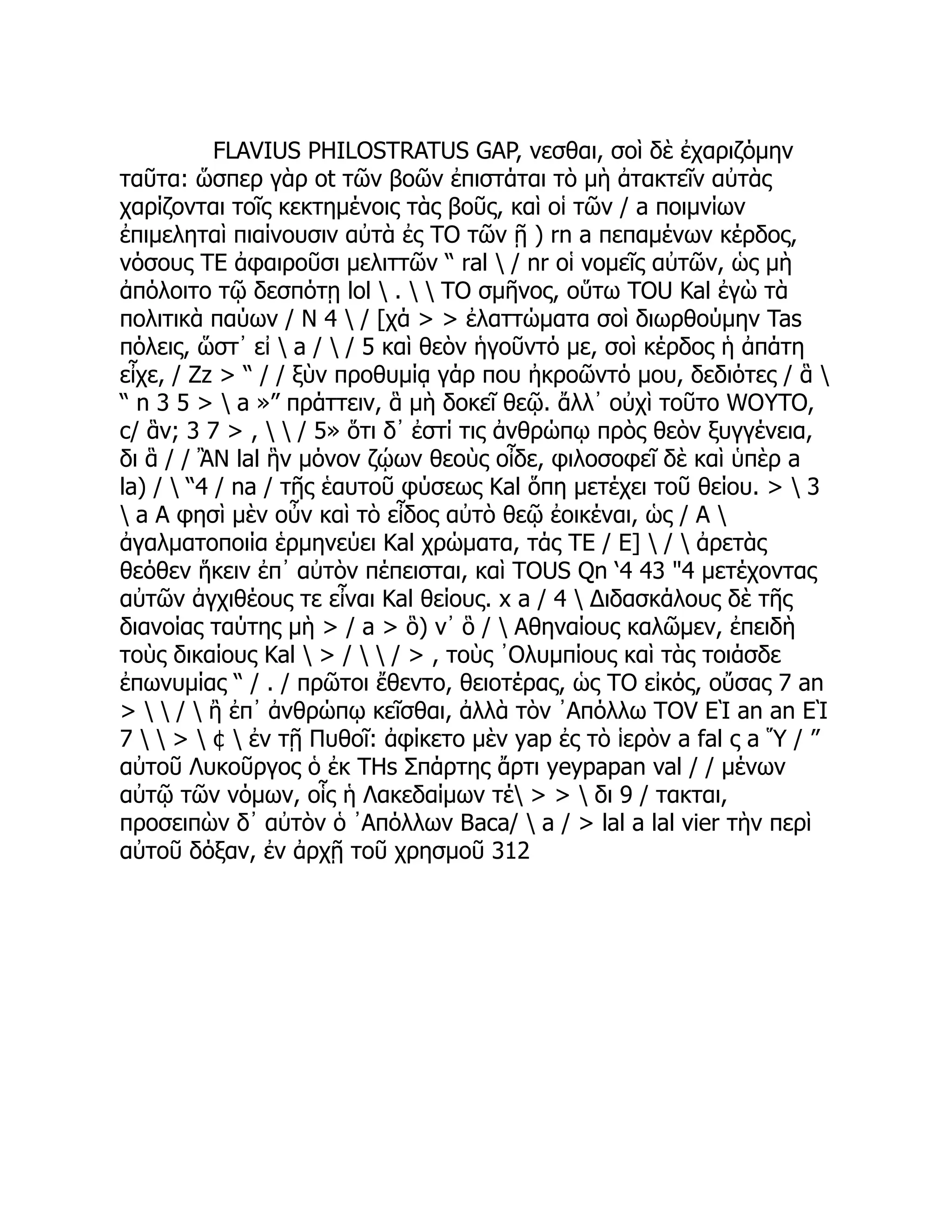 FLAVIUS PHILOSTRATUS GAP, νεσθαι, σοὶ δὲ ἐχαριζόμην
ταῦτα: ὥσπερ γὰρ ot τῶν βοῶν ἐπιστάται τὸ μὴ ἀτακτεῖν αὐτὰς
χαρίζονται τοῖς κεκτημένοις τὰς βοῦς, καὶ οἱ τῶν / a ποιμνίων
ἐπιμεληταὶ πιαίνουσιν αὐτὰ ἐς TO τῶν ῇ ) rn a πεπαμένων κέρδος,
νόσους TE ἀφαιροῦσι μελιττῶν “ ral  / nr οἱ νομεῖς αὐτῶν, ὡς μὴ
ἀπόλοιτο τῷ δεσπότῃ lol  .   TO σμῆνος, οὕτω TOU Kal ἐγὼ τὰ
πολιτικὰ παύων / Ν 4  / [χά > > ἐλαττώματα σοὶ διωρθούμην Tas
πόλεις, ὥστ᾽ εἰ  a /  / 5 καὶ θεὸν ἡγοῦντό με, σοὶ κέρδος ἡ ἀπάτη
εἶχε, / Zz > “ / / ξὺν προθυμίᾳ γάρ που ἠκροῶντό μου, δεδιότες / ἃ 
“ n 3 5 >  a »” πράττειν, ἃ μὴ δοκεῖ θεῷ. ἄλλ᾿ οὐχὶ τοῦτο WOYTO,
c/ ἃν; 3 7 > ,   / 5» ὅτι δ᾽ ἐστί τις ἀνθρώπῳ πρὸς θεὸν ξυγγένεια,
δι ἃ / / ἊΝ lal ἣν μόνον ζῴων θεοὺς οἶδε, φιλοσοφεῖ δὲ καὶ ὑπὲρ a
la) /  “4 / na / τῆς ἑαυτοῦ φύσεως Kal ὅπη μετέχει τοῦ θείου. >  3
 a A φησὶ μὲν οὖν καὶ τὸ εἶδος αὐτὸ θεῷ ἐοικέναι, ὡς / A 
ἀγαλματοποιία ἑρμηνεύει Kal χρώματα, τάς TE / Ε]  /  ἀρετὰς
θεόθεν ἥκειν ἐπ᾽ αὐτὸν πέπεισται, καὶ TOUS Qn ‘4 43 "4 μετέχοντας
αὐτῶν ἀγχιθέους τε εἶναι Kal θείους. x a / 4  Διδασκάλους δὲ τῆς
διανοίας ταύτης μὴ > / a > ὃ) ν᾽ ὃ /  Αθηναίους καλῶμεν, ἐπειδὴ
τοὺς δικαίους Kal  > /   / > , τοὺς ᾿Ολυμπίους καὶ τὰς τοιάσδε
ἐπωνυμίας “ / . / πρῶτοι ἔθεντο, θειοτέρας, ὡς TO εἰκός, οὔσας 7 an
>   /  ἢ ἐπ᾽ ἀνθρώπῳ κεῖσθαι, ἀλλὰ τὸν ᾿Απόλλω TOV ΕῚ an an ΕῚ
7   >  ¢  ἐν τῇ Πυθοῖ: ἀφίκετο μὲν yap ἐς τὸ ἱερὸν a fal ς a Ὕ / ”
αὐτοῦ Λυκοῦργος ὁ ἐκ THs Σπάρτης ἄρτι yeypapan val / / μένων
αὐτῷ τῶν νόμων, οἷς ἡ Λακεδαίμων τέ > >  δι 9 / τακται,
προσειπὼν δ᾽ αὐτὸν ὁ ᾿Απόλλων Baca/  a / > lal a lal vier τὴν περὶ
αὐτοῦ δόξαν, ἐν ἀρχῇ τοῦ χρησμοῦ 312
 