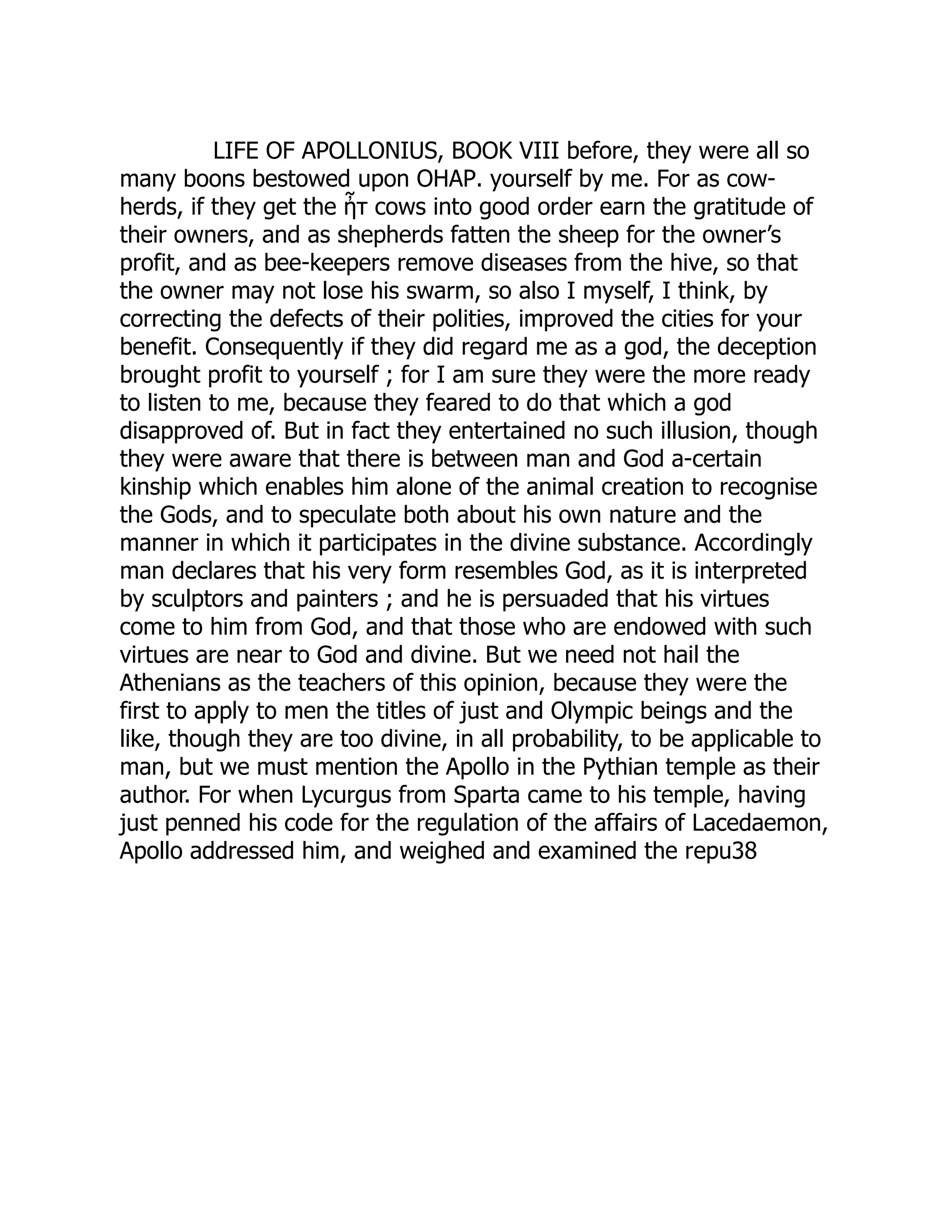 LIFE OF APOLLONIUS, BOOK VIII before, they were all so
many boons bestowed upon ΟΗΑΡ. yourself by me. For as cow-
herds, if they get the ἦτ cows into good order earn the gratitude of
their owners, and as shepherds fatten the sheep for the owner’s
profit, and as bee-keepers remove diseases from the hive, so that
the owner may not lose his swarm, so also I myself, I think, by
correcting the defects of their polities, improved the cities for your
benefit. Consequently if they did regard me as a god, the deception
brought profit to yourself ; for I am sure they were the more ready
to listen to me, because they feared to do that which a god
disapproved of. But in fact they entertained no such illusion, though
they were aware that there is between man and God a-certain
kinship which enables him alone of the animal creation to recognise
the Gods, and to speculate both about his own nature and the
manner in which it participates in the divine substance. Accordingly
man declares that his very form resembles God, as it is interpreted
by sculptors and painters ; and he is persuaded that his virtues
come to him from God, and that those who are endowed with such
virtues are near to God and divine. But we need not hail the
Athenians as the teachers of this opinion, because they were the
first to apply to men the titles of just and Olympic beings and the
like, though they are too divine, in all probability, to be applicable to
man, but we must mention the Apollo in the Pythian temple as their
author. For when Lycurgus from Sparta came to his temple, having
just penned his code for the regulation of the affairs of Lacedaemon,
Apollo addressed him, and weighed and examined the repu38
 
