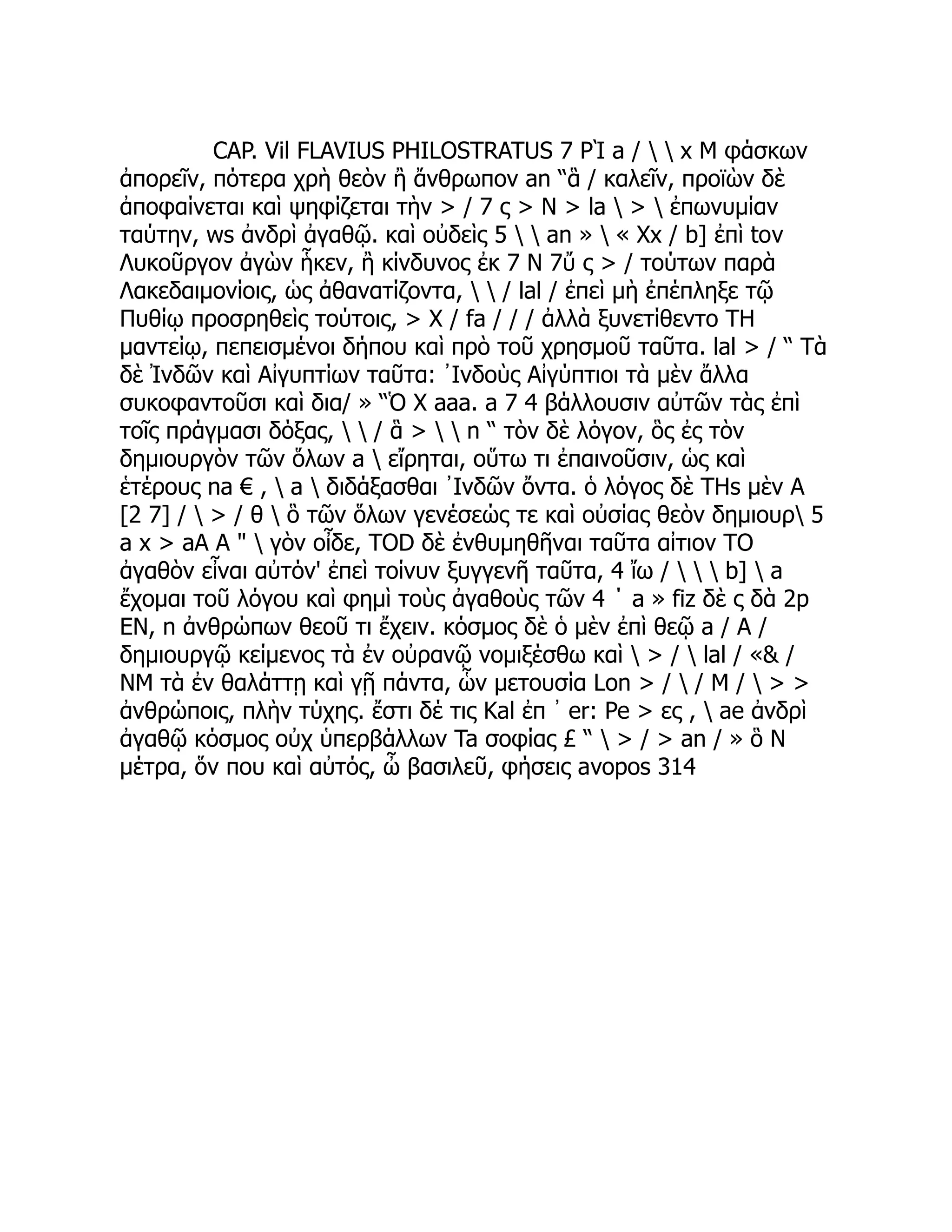 CAP. Vil FLAVIUS PHILOSTRATUS 7 ΡῚ a /   x Μ φάσκων
ἀπορεῖν, πότερα χρὴ θεὸν ἢ ἄνθρωπον an “ἃ / καλεῖν, προϊὼν δὲ
ἀποφαίνεται καὶ ψηφίζεται τὴν > / 7 ς > N > la  >  ἐπωνυμίαν
ταύτην, ws ἀνδρὶ ἀγαθῷ. καὶ οὐδεὶς 5   an »  « Xx / b] ἐπὶ tov
Λυκοῦργον ἀγὼν ἧκεν, ἢ κίνδυνος ἐκ 7 Ν 7ὔ ς > / τούτων παρὰ
Λακεδαιμονίοις, ὡς ἀθανατίζοντα,   / lal / ἐπεὶ μὴ ἐπέπληξε τῷ
Πυθίῳ προσρηθεὶς τούτοις, > X / fa / / / ἀλλὰ ξυνετίθεντο TH
μαντείῳ, πεπεισμένοι δήπου καὶ πρὸ τοῦ χρησμοῦ ταῦτα. lal > / “ Τὰ
δὲ Ἰνδῶν καὶ Αἰγυπτίων ταῦτα: ᾿Ινδοὺς Αἰγύπτιοι τὰ μὲν ἄλλα
συκοφαντοῦσι καὶ δια/ » “Ὁ Χ aaa. a 7 4 βάλλουσιν αὐτῶν τὰς ἐπὶ
τοῖς πράγμασι δόξας,   / ἃ >   n “ τὸν δὲ λόγον, ὃς ἐς τὸν
δημιουργὸν τῶν ὅλων a  εἴρηται, οὕτω τι ἐπαινοῦσιν, ὡς καὶ
ἑτέρους na € ,  a  διδάξασθαι ᾿Ινδῶν ὄντα. ὁ λόγος δὲ THs μὲν A
[2 7] /  > / θ  ὃ τῶν ὅλων γενέσεώς τε καὶ οὐσίας θεὸν δημιουρ 5
a x > aA A "  γὸν οἶδε, TOD δὲ ἐνθυμηθῆναι ταῦτα αἰτιον TO
ἀγαθὸν εἶναι αὐτόν' ἐπεὶ τοίνυν ξυγγενῆ ταῦτα, 4 ἴω /    b]  a
ἔχομαι τοῦ λόγου καὶ φημὶ τοὺς ἀγαθοὺς τῶν 4 ΄ a » fiz δὲ ς δὰ 2p
EN, n ἀνθρώπων θεοῦ τι ἔχειν. κόσμος δὲ ὁ μὲν ἐπὶ θεῷ a / A /
δημιουργῷ κείμενος τὰ ἐν οὐρανῷ νομιξέσθω καὶ  > /  lal / «& /
ΝΜ τὰ ἐν θαλάττῃ καὶ γῇ πάντα, ὧν μετουσία Lon > /  / Μ /  > >
ἀνθρώποις, πλὴν τύχης. ἔστι δέ τις Kal ἐπ ᾽ er: Pe > ες ,  ae ἀνδρὶ
ἀγαθῷ κόσμος οὐχ ὑπερβάλλων Ta σοφίας £ “  > / > an / » ὃ Ν
μέτρα, ὅν που καὶ αὐτός, ὦ βασιλεῦ, φήσεις avopos 314
 