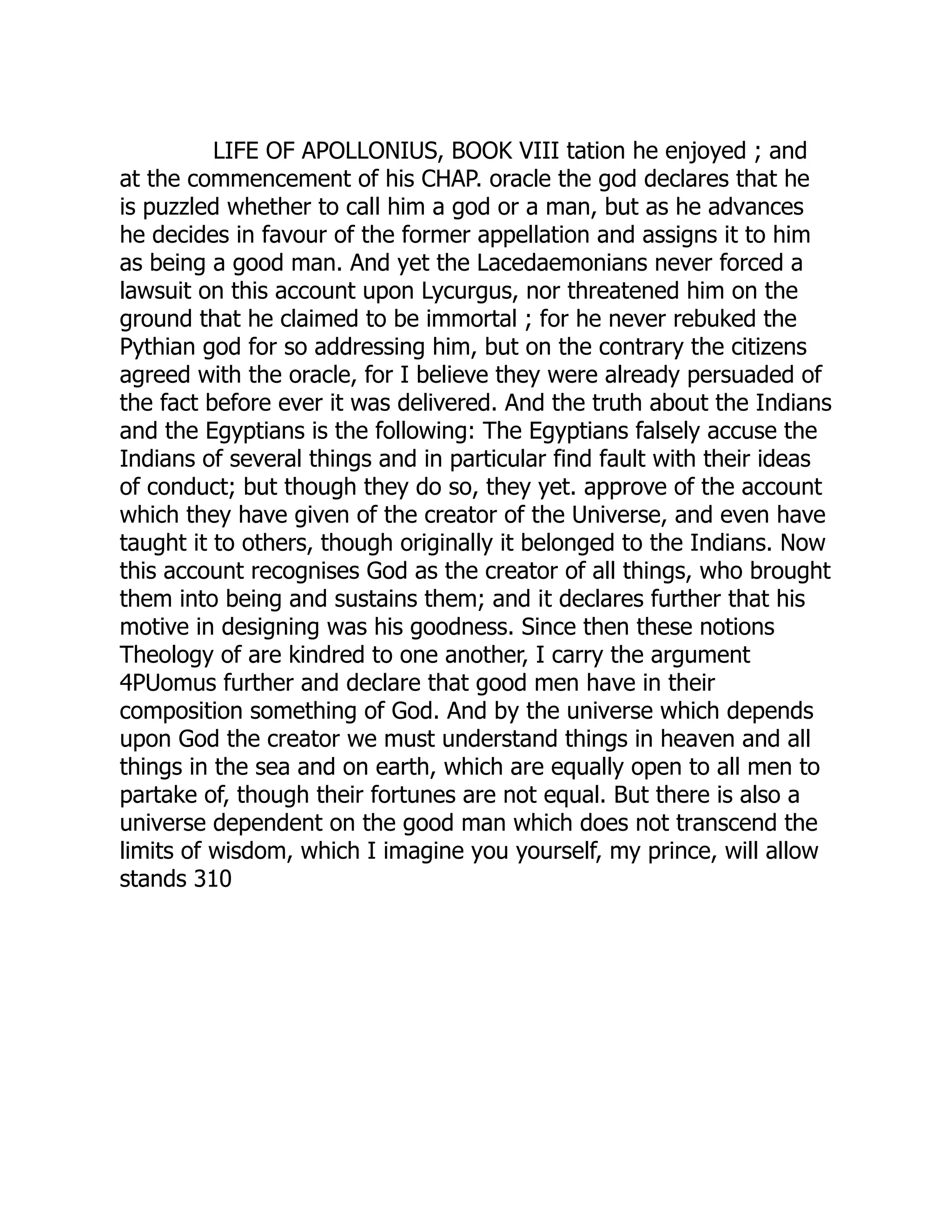 LIFE OF APOLLONIUS, BOOK VIII tation he enjoyed ; and
at the commencement of his CHAP. oracle the god declares that he
is puzzled whether to call him a god or a man, but as he advances
he decides in favour of the former appellation and assigns it to him
as being a good man. And yet the Lacedaemonians never forced a
lawsuit on this account upon Lycurgus, nor threatened him on the
ground that he claimed to be immortal ; for he never rebuked the
Pythian god for so addressing him, but on the contrary the citizens
agreed with the oracle, for I believe they were already persuaded of
the fact before ever it was delivered. And the truth about the Indians
and the Egyptians is the following: The Egyptians falsely accuse the
Indians of several things and in particular find fault with their ideas
of conduct; but though they do so, they yet. approve of the account
which they have given of the creator of the Universe, and even have
taught it to others, though originally it belonged to the Indians. Now
this account recognises God as the creator of all things, who brought
them into being and sustains them; and it declares further that his
motive in designing was his goodness. Since then these notions
Theology of are kindred to one another, I carry the argument
4PUomus further and declare that good men have in their
composition something of God. And by the universe which depends
upon God the creator we must understand things in heaven and all
things in the sea and on earth, which are equally open to all men to
partake of, though their fortunes are not equal. But there is also a
universe dependent on the good man which does not transcend the
limits of wisdom, which I imagine you yourself, my prince, will allow
stands 310
 