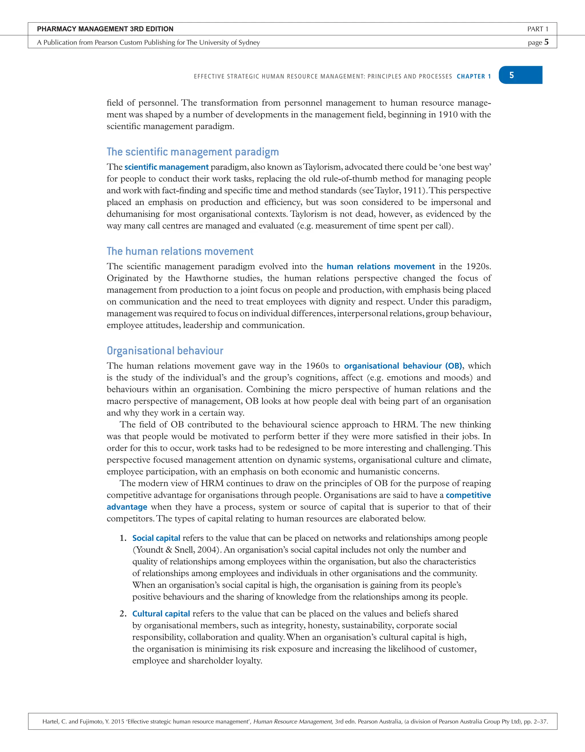 EFFECTIVE STRATEGIC HUMAN RESOURCE MANAGEMENT: PRINCIPLES AND PROCESSES CHAPTER 1 5
field of personnel. The transformation from personnel management to human resource manage-
ment was shaped by a number of developments in the management field, beginning in 1910 with the
scientific management paradigm.
The scientific management paradigm
The scientiﬁc management paradigm, also known asTaylorism, advocated there could be ‘one best way’
for people to conduct their work tasks, replacing the old rule-of-thumb method for managing people
and work with fact-finding and specific time and method standards (seeTaylor, 1911).This perspective
placed an emphasis on production and efficiency, but was soon considered to be impersonal and
dehumanising for most organisational contexts. Taylorism is not dead, however, as evidenced by the
way many call centres are managed and evaluated (e.g. measurement of time spent per call).
The human relations movement
The scientific management paradigm evolved into the human relations movement in the 1920s.
Originated by the Hawthorne studies, the human relations perspective changed the focus of
management from production to a joint focus on people and production, with emphasis being placed
on communication and the need to treat employees with dignity and respect. Under this paradigm,
management was required to focus on individual differences,interpersonal relations,group behaviour,
employee attitudes, leadership and communication.
Organisational behaviour
The human relations movement gave way in the 1960s to organisational behaviour (OB), which
is the study of the individual’s and the group’s cognitions, affect (e.g. emotions and moods) and
behaviours within an organisation. Combining the micro perspective of human relations and the
macro perspective of management, OB looks at how people deal with being part of an organisation
and why they work in a certain way.
The field of OB contributed to the behavioural science approach to HRM. The new thinking
was that people would be motivated to perform better if they were more satisfied in their jobs. In
order for this to occur, work tasks had to be redesigned to be more interesting and challenging.This
perspective focused management attention on dynamic systems, organisational culture and climate,
employee participation, with an emphasis on both economic and humanistic concerns.
The modern view of HRM continues to draw on the principles of OB for the purpose of reaping
competitive advantage for organisations through people. Organisations are said to have a competitive
advantage when they have a process, system or source of capital that is superior to that of their
competitors.The types of capital relating to human resources are elaborated below.
1. Social capital refers to the value that can be placed on networks and relationships among people
(Youndt & Snell, 2004). An organisation’s social capital includes not only the number and
quality of relationships among employees within the organisation, but also the characteristics
of relationships among employees and individuals in other organisations and the community.
When an organisation’s social capital is high, the organisation is gaining from its people’s
positive behaviours and the sharing of knowledge from the relationships among its people.
2. Cultural capital refers to the value that can be placed on the values and beliefs shared
by organisational members, such as integrity, honesty, sustainability, corporate social
responsibility, collaboration and quality.When an organisation’s cultural capital is high,
the organisation is minimising its risk exposure and increasing the likelihood of customer,
employee and shareholder loyalty.
PHARMACY MANAGEMENT 3RD EDITION PART 1
A Publication from Pearson Custom Publishing for The University of Sydney page 5
Hartel, C. and Fujimoto, Y. 2015 ‘Effective strategic human resource management’, Human Resource Management, 3rd edn. Pearson Australia, (a division of Pearson Australia Group Pty Ltd), pp. 2–37.
 