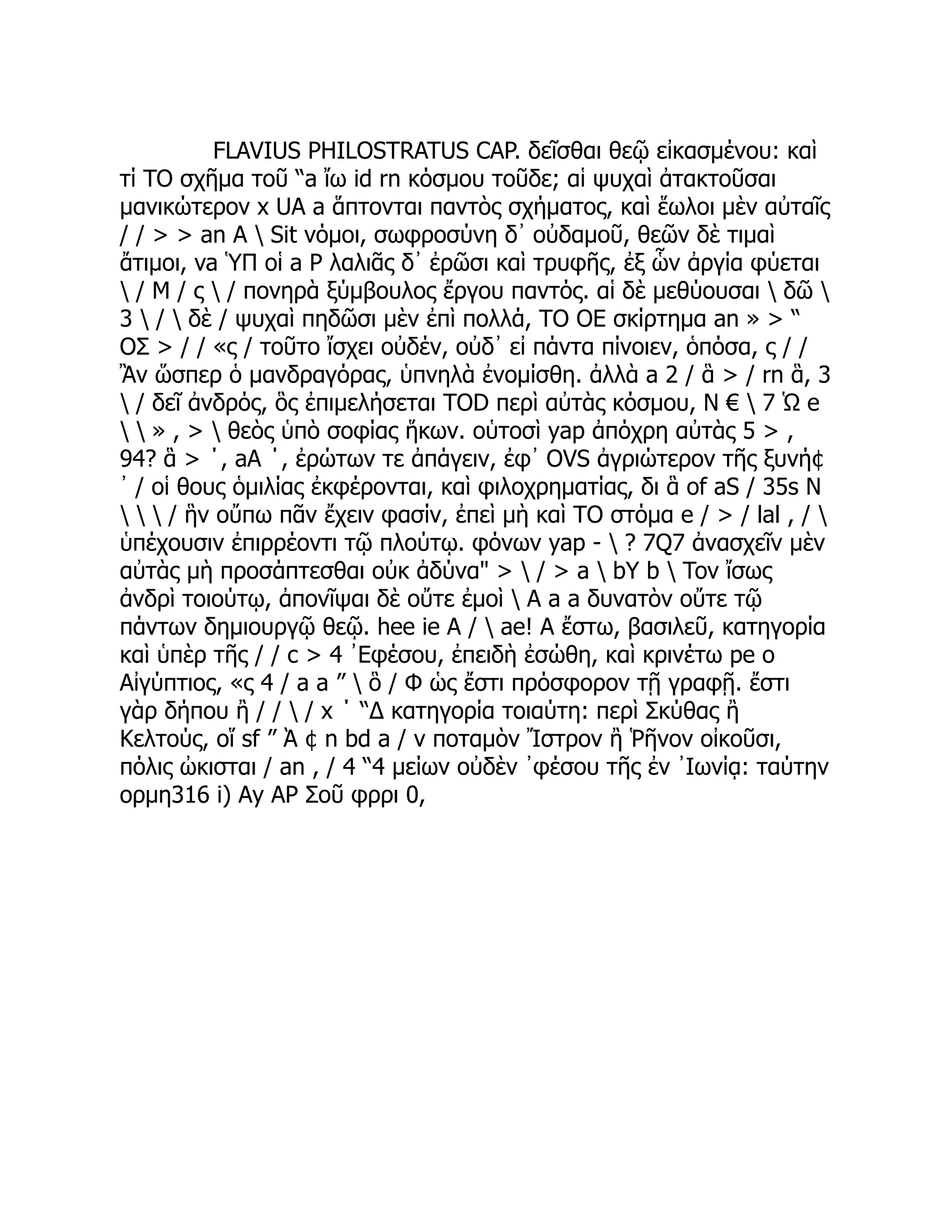 FLAVIUS PHILOSTRATUS CAP. δεῖσθαι θεῷ εἰκασμένου: καὶ
τί TO σχῆμα τοῦ “a ἴω id rn κόσμου τοῦδε; αἱ ψυχαὶ ἀτακτοῦσαι
μανικώτερον x UA a ἅπτονται παντὸς σχήματος, καὶ ἕωλοι μὲν αὐταῖς
/ / > > an A  Sit νόμοι, σωφροσύνη δ᾽ οὐδαμοῦ, θεῶν δὲ τιμαὶ
ἄτιμοι, va ὙΠ οἱ a P λαλιᾶς δ᾽ ἐρῶσι καὶ τρυφῆς, ἐξ ὧν ἀργία φύεται
 / Μ / ς  / πονηρὰ ξύμβουλος ἔργου παντός. αἱ δὲ μεθύουσαι  δῶ 
3  /  δὲ / ψυχαὶ πηδῶσι μὲν ἐπὶ πολλά, TO OE σκίρτημα an » > “
ΟΣ > / / «ς / τοῦτο ἴσχει οὐδέν, οὐδ᾽ εἰ πάντα πίνοιεν, ὁπόσα, ς / /
Ἂν ὥσπερ ὁ μανδραγόρας, ὑπνηλὰ ἐνομίσθη. ἀλλὰ a 2 / ἃ > / rn ἃ, 3
 / δεῖ ἀνδρός, ὃς ἐπιμελήσεται TOD περὶ αὐτὰς κόσμου, N €  7 Ὡ e
  » , >  θεὸς ὑπὸ σοφίας ἥκων. οὑτοσὶ yap ἀπόχρη αὐτὰς 5 > ,
94? ἃ > ΄, aA ΄, ἐρώτων τε ἀπάγειν, ἐφ᾽ OVS ἀγριώτερον τῆς ξυνή¢
᾿ / οἱ θους ὁμιλίας ἐκφέρονται, καὶ φιλοχρηματίας, δι ἃ of aS / 35s N
   / ἣν οὔπω πᾶν ἔχειν φασίν, ἐπεὶ μὴ καὶ TO στόμα e / > / lal , / 
ὑπέχουσιν ἐπιρρέοντι τῷ πλούτῳ. φόνων yap -  ? 7Q7 ἀνασχεῖν μὲν
αὐτὰς μὴ προσάπτεσθαι οὐκ ἀδύνα" >  / > a  bY b  Tov ἴσως
ἀνδρὶ τοιούτῳ, ἀπονῖψαι δὲ οὔτε ἐμοὶ  A a a δυνατὸν οὔτε τῷ
πάντων δημιουργῷ θεῷ. hee ie A /  ae! A ἔστω, βασιλεῦ, κατηγορία
καὶ ὑπὲρ τῆς / / c > 4 ᾿Εφέσου, ἐπειδὴ ἐσώθη, καὶ κρινέτω pe o
Αἰγύπτιος, «ς 4 / a a ”  ὃ / Φ ὡς ἔστι πρόσφορον τῇ γραφῇ. ἔστι
γὰρ δήπου ἢ / /  / x ΄ “Δ κατηγορία τοιαύτη: περὶ Σκύθας ἢ
Κελτούς, οἵ sf ” Ὰ ¢ n bd a / v ποταμὸν Ἴστρον ἢ Ῥῆνον οἰκοῦσι,
πόλις ὠκισται / an , / 4 “4 μείων οὐδὲν ᾿φέσου τῆς ἐν ᾿Ιωνίᾳ: ταύτην
ορμη316 i) Ay AP Σοῦ φρρι 0,
 