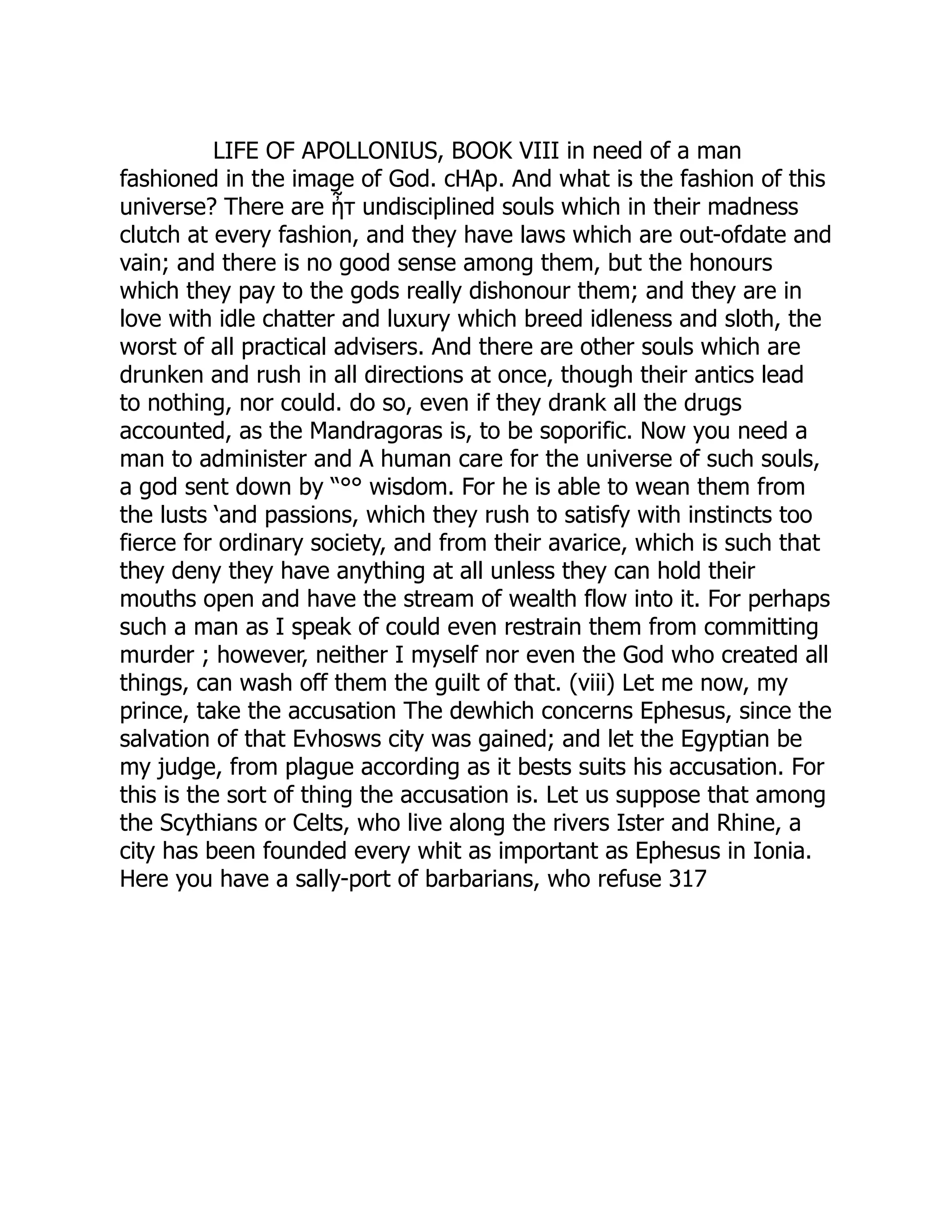 LIFE OF APOLLONIUS, BOOK VIII in need of a man
fashioned in the image of God. cHAp. And what is the fashion of this
universe? There are ἦτ undisciplined souls which in their madness
clutch at every fashion, and they have laws which are out-ofdate and
vain; and there is no good sense among them, but the honours
which they pay to the gods really dishonour them; and they are in
love with idle chatter and luxury which breed idleness and sloth, the
worst of all practical advisers. And there are other souls which are
drunken and rush in all directions at once, though their antics lead
to nothing, nor could. do so, even if they drank all the drugs
accounted, as the Mandragoras is, to be soporific. Now you need a
man to administer and A human care for the universe of such souls,
a god sent down by “°° wisdom. For he is able to wean them from
the lusts ‘and passions, which they rush to satisfy with instincts too
fierce for ordinary society, and from their avarice, which is such that
they deny they have anything at all unless they can hold their
mouths open and have the stream of wealth flow into it. For perhaps
such a man as I speak of could even restrain them from committing
murder ; however, neither I myself nor even the God who created all
things, can wash off them the guilt of that. (viii) Let me now, my
prince, take the accusation The dewhich concerns Ephesus, since the
salvation of that Evhosws city was gained; and let the Egyptian be
my judge, from plague according as it bests suits his accusation. For
this is the sort of thing the accusation is. Let us suppose that among
the Scythians or Celts, who live along the rivers Ister and Rhine, a
city has been founded every whit as important as Ephesus in Ionia.
Here you have a sally-port of barbarians, who refuse 317
 