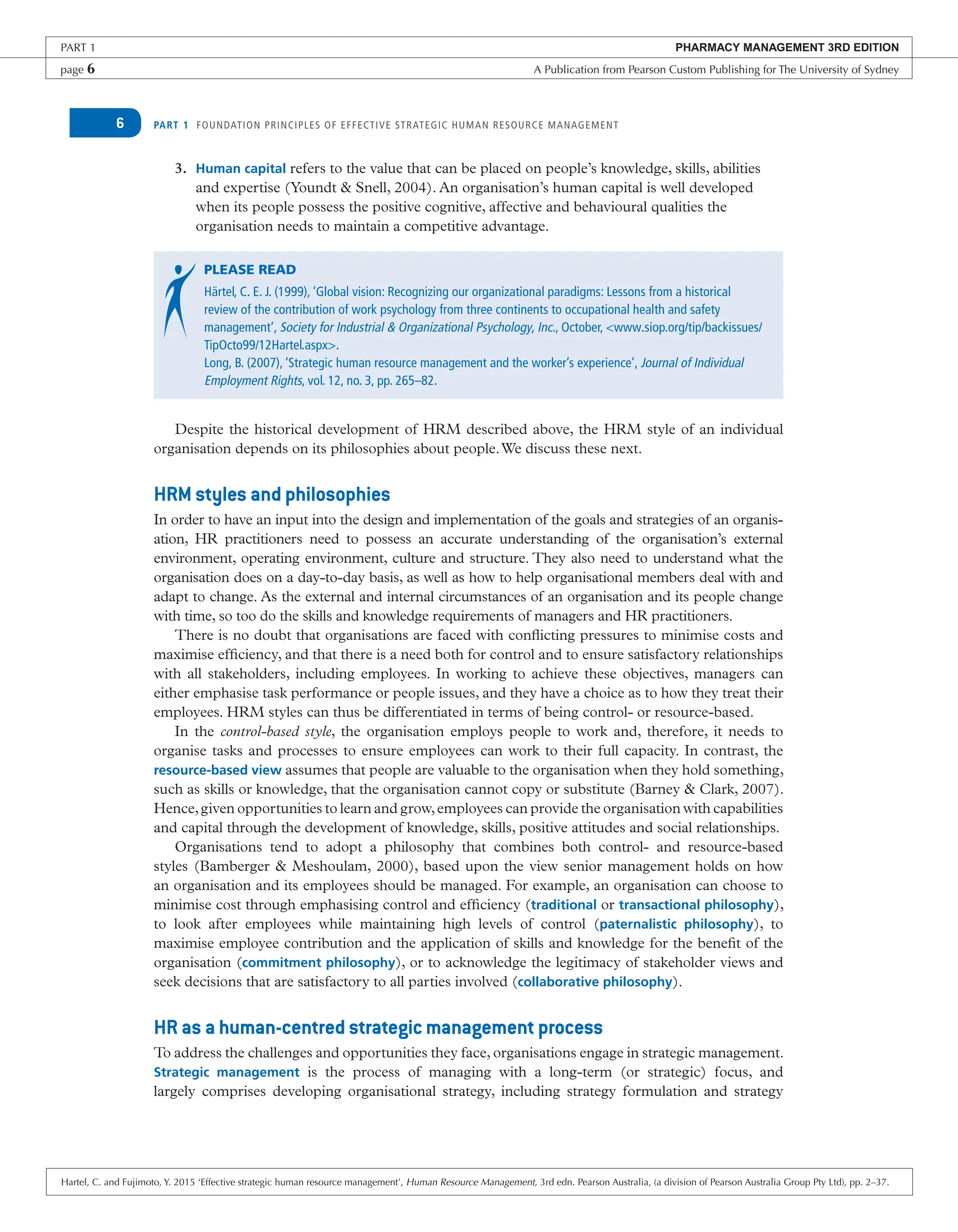 PART 1 FOUNDATION PRINCIPLES OF EFFECTIVE STRATEGIC HUMAN RESOURCE MANAGEMENT
6
3. Human capital refers to the value that can be placed on people’s knowledge, skills, abilities
and expertise (Youndt & Snell, 2004). An organisation’s human capital is well developed
when its people possess the positive cognitive, affective and behavioural qualities the
organisation needs to maintain a competitive advantage.
PLEASE READ
Härtel, C. E. J. (1999), ‘Global vision: Recognizing our organizational paradigms: Lessons from a historical
review of the contribution of work psychology from three continents to occupational health and safety
management’, Society for Industrial & Organizational Psychology, Inc., October, <www.siop.org/tip/backissues/
TipOcto99/12Hartel.aspx>.
Long, B. (2007), ‘Strategic human resource management and the worker’s experience’, Journal of Individual
Employment Rights, vol. 12, no. 3, pp. 265–82.
Despite the historical development of HRM described above, the HRM style of an individual
organisation depends on its philosophies about people.We discuss these next.
HRM styles and philosophies
In order to have an input into the design and implementation of the goals and strategies of an organis-
ation, HR practitioners need to possess an accurate understanding of the organisation’s external
environment, operating environment, culture and structure. They also need to understand what the
organisation does on a day-to-day basis, as well as how to help organisational members deal with and
adapt to change. As the external and internal circumstances of an organisation and its people change
with time, so too do the skills and knowledge requirements of managers and HR practitioners.
There is no doubt that organisations are faced with conflicting pressures to minimise costs and
maximise efficiency, and that there is a need both for control and to ensure satisfactory relationships
with all stakeholders, including employees. In working to achieve these objectives, managers can
either emphasise task performance or people issues, and they have a choice as to how they treat their
employees. HRM styles can thus be differentiated in terms of being control- or resource-based.
In the control-based style, the organisation employs people to work and, therefore, it needs to
organise tasks and processes to ensure employees can work to their full capacity. In contrast, the
resource-based view assumes that people are valuable to the organisation when they hold something,
such as skills or knowledge, that the organisation cannot copy or substitute (Barney & Clark, 2007).
Hence,given opportunities to learn and grow,employees can provide the organisation with capabilities
and capital through the development of knowledge, skills, positive attitudes and social relationships.
Organisations tend to adopt a philosophy that combines both control- and resource-based
styles (Bamberger & Meshoulam, 2000), based upon the view senior management holds on how
an organisation and its employees should be managed. For example, an organisation can choose to
minimise cost through emphasising control and efficiency (traditional or transactional philosophy),
to look after employees while maintaining high levels of control (paternalistic philosophy), to
maximise employee contribution and the application of skills and knowledge for the benefit of the
organisation (commitment philosophy), or to acknowledge the legitimacy of stakeholder views and
seek decisions that are satisfactory to all parties involved (collaborative philosophy).
HR as a human-centred strategic management process
To address the challenges and opportunities they face, organisations engage in strategic management.
Strategic management is the process of managing with a long-term (or strategic) focus, and
largely comprises developing organisational strategy, including strategy formulation and strategy
PART 1 PHARMACY MANAGEMENT 3RD EDITION
page 6 A Publication from Pearson Custom Publishing for The University of Sydney
Hartel, C. and Fujimoto, Y. 2015 ‘Effective strategic human resource management’, Human Resource Management, 3rd edn. Pearson Australia, (a division of Pearson Australia Group Pty Ltd), pp. 2–37.
 