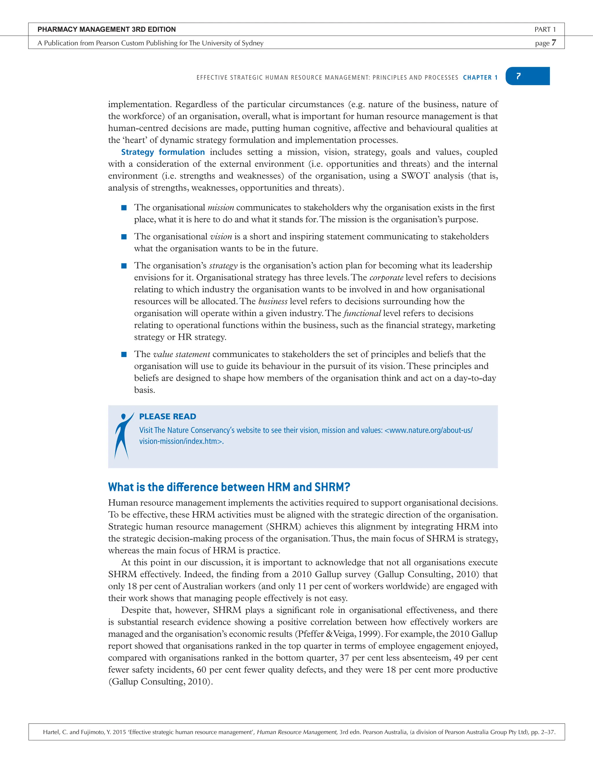 EFFECTIVE STRATEGIC HUMAN RESOURCE MANAGEMENT: PRINCIPLES AND PROCESSES CHAPTER 1 7
implementation. Regardless of the particular circumstances (e.g. nature of the business, nature of
the workforce) of an organisation, overall, what is important for human resource management is that
human-centred decisions are made, putting human cognitive, affective and behavioural qualities at
the ‘heart’ of dynamic strategy formulation and implementation processes.
Strategy formulation includes setting a mission, vision, strategy, goals and values, coupled
with a consideration of the external environment (i.e. opportunities and threats) and the internal
environment (i.e. strengths and weaknesses) of the organisation, using a SWOT analysis (that is,
analysis of strengths, weaknesses, opportunities and threats).
■ The organisational mission communicates to stakeholders why the organisation exists in the first
place, what it is here to do and what it stands for.The mission is the organisation’s purpose.
■ The organisational vision is a short and inspiring statement communicating to stakeholders
what the organisation wants to be in the future.
■ The organisation’s strategy is the organisation’s action plan for becoming what its leadership
envisions for it. Organisational strategy has three levels.The corporate level refers to decisions
relating to which industry the organisation wants to be involved in and how organisational
resources will be allocated.The business level refers to decisions surrounding how the
organisation will operate within a given industry.The functional level refers to decisions
relating to operational functions within the business, such as the financial strategy, marketing
strategy or HR strategy.
■ The value statement communicates to stakeholders the set of principles and beliefs that the
organisation will use to guide its behaviour in the pursuit of its vision.These principles and
beliefs are designed to shape how members of the organisation think and act on a day-to-day
basis.
PLEASE READ
Visit The Nature Conservancy’s website to see their vision, mission and values: <www.nature.org/about-us/
vision-mission/index.htm>.
What is the difference between HRM and SHRM?
Human resource management implements the activities required to support organisational decisions.
To be effective, these HRM activities must be aligned with the strategic direction of the organisation.
Strategic human resource management (SHRM) achieves this alignment by integrating HRM into
the strategic decision-making process of the organisation.Thus, the main focus of SHRM is strategy,
whereas the main focus of HRM is practice.
At this point in our discussion, it is important to acknowledge that not all organisations execute
SHRM effectively. Indeed, the finding from a 2010 Gallup survey (Gallup Consulting, 2010) that
only 18 per cent of Australian workers (and only 11 per cent of workers worldwide) are engaged with
their work shows that managing people effectively is not easy.
Despite that, however, SHRM plays a significant role in organisational effectiveness, and there
is substantial research evidence showing a positive correlation between how effectively workers are
managed and the organisation’s economic results (Pfeffer &Veiga,1999).For example,the 2010 Gallup
report showed that organisations ranked in the top quarter in terms of employee engagement enjoyed,
compared with organisations ranked in the bottom quarter, 37 per cent less absenteeism, 49 per cent
fewer safety incidents, 60 per cent fewer quality defects, and they were 18 per cent more productive
(Gallup Consulting, 2010).
PHARMACY MANAGEMENT 3RD EDITION PART 1
A Publication from Pearson Custom Publishing for The University of Sydney page 7
Hartel, C. and Fujimoto, Y. 2015 ‘Effective strategic human resource management’, Human Resource Management, 3rd edn. Pearson Australia, (a division of Pearson Australia Group Pty Ltd), pp. 2–37.
 