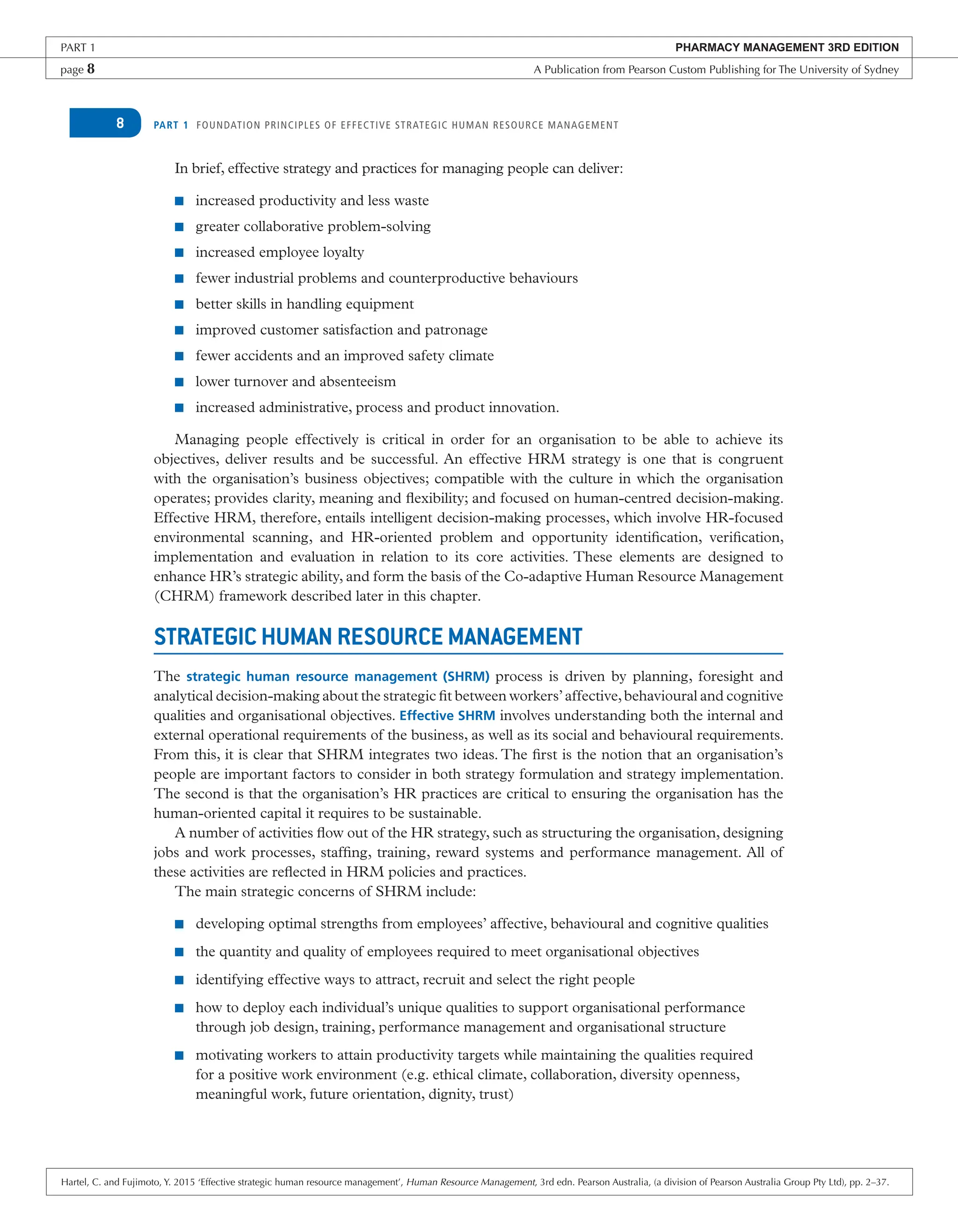 PART 1 FOUNDATION PRINCIPLES OF EFFECTIVE STRATEGIC HUMAN RESOURCE MANAGEMENT
8
In brief, effective strategy and practices for managing people can deliver:
■ increased productivity and less waste
■ greater collaborative problem-solving
■ increased employee loyalty
■ fewer industrial problems and counterproductive behaviours
■ better skills in handling equipment
■ improved customer satisfaction and patronage
■ fewer accidents and an improved safety climate
■ lower turnover and absenteeism
■ increased administrative, process and product innovation.
Managing people effectively is critical in order for an organisation to be able to achieve its
objectives, deliver results and be successful. An effective HRM strategy is one that is congruent
with the organisation’s business objectives; compatible with the culture in which the organisation
operates; provides clarity, meaning and flexibility; and focused on human-centred decision-making.
Effective HRM, therefore, entails intelligent decision-making processes, which involve HR-focused
environmental scanning, and HR-oriented problem and opportunity identification, verification,
implementation and evaluation in relation to its core activities. These elements are designed to
enhance HR’s strategic ability, and form the basis of the Co-adaptive Human Resource Management
(CHRM) framework described later in this chapter.
STRATEGIC HUMAN RESOURCE MANAGEMENT
The strategic human resource management (SHRM) process is driven by planning, foresight and
analytical decision-making about the strategic fit between workers’affective,behavioural and cognitive
qualities and organisational objectives. Effective SHRM involves understanding both the internal and
external operational requirements of the business, as well as its social and behavioural requirements.
From this, it is clear that SHRM integrates two ideas. The first is the notion that an organisation’s
people are important factors to consider in both strategy formulation and strategy implementation.
The second is that the organisation’s HR practices are critical to ensuring the organisation has the
human-oriented capital it requires to be sustainable.
A number of activities flow out of the HR strategy, such as structuring the organisation, designing
jobs and work processes, staffing, training, reward systems and performance management. All of
these activities are reflected in HRM policies and practices.
The main strategic concerns of SHRM include:
■ developing optimal strengths from employees’ affective, behavioural and cognitive qualities
■ the quantity and quality of employees required to meet organisational objectives
■ identifying effective ways to attract, recruit and select the right people
■ how to deploy each individual’s unique qualities to support organisational performance
through job design, training, performance management and organisational structure
■ motivating workers to attain productivity targets while maintaining the qualities required
for a positive work environment (e.g. ethical climate, collaboration, diversity openness,
meaningful work, future orientation, dignity, trust)
PART 1 PHARMACY MANAGEMENT 3RD EDITION
page 8 A Publication from Pearson Custom Publishing for The University of Sydney
Hartel, C. and Fujimoto, Y. 2015 ‘Effective strategic human resource management’, Human Resource Management, 3rd edn. Pearson Australia, (a division of Pearson Australia Group Pty Ltd), pp. 2–37.
 