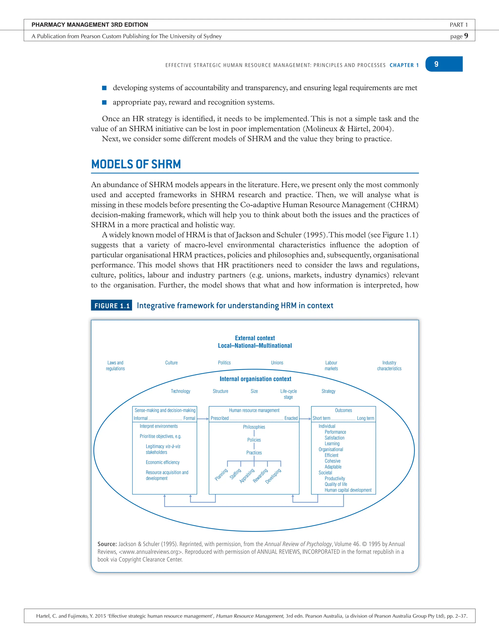 EFFECTIVE STRATEGIC HUMAN RESOURCE MANAGEMENT: PRINCIPLES AND PROCESSES CHAPTER 1 9
■ developing systems of accountability and transparency, and ensuring legal requirements are met
■ appropriate pay, reward and recognition systems.
Once an HR strategy is identified, it needs to be implemented.This is not a simple task and the
value of an SHRM initiative can be lost in poor implementation (Molineux & Härtel, 2004).
Next, we consider some different models of SHRM and the value they bring to practice.
MODELS OF SHRM
An abundance of SHRM models appears in the literature. Here, we present only the most commonly
used and accepted frameworks in SHRM research and practice. Then, we will analyse what is
missing in these models before presenting the Co-adaptive Human Resource Management (CHRM)
decision-making framework, which will help you to think about both the issues and the practices of
SHRM in a more practical and holistic way.
A widely known model of HRM is that of Jackson and Schuler (1995).This model (see Figure 1.1)
suggests that a variety of macro-level environmental characteristics influence the adoption of
particular organisational HRM practices, policies and philosophies and, subsequently, organisational
performance. This model shows that HR practitioners need to consider the laws and regulations,
culture, politics, labour and industry partners (e.g. unions, markets, industry dynamics) relevant
to the organisation. Further, the model shows that what and how information is interpreted, how
FIGURE 1.1 Integrative framework for understanding HRM in context
Source: Jackson & Schuler (1995). Reprinted, with permission, from the Annual Review of Psychology, Volume 46. © 1995 by Annual
Reviews, <www.annualreviews.org>. Reproduced with permission of ANNUAL REVIEWS, INCORPORATED in the format republish in a
book via Copyright Clearance Center.
External context
Local–National–Multinational
Internal organisation context
Laws and
regulations
Culture
Technology Structure Size Life-cycle
stage
Strategy
Politics Unions Labour
markets
Industry
characteristics
Sense-making and decision-making
Informal Formal
Interpret environments
Prioritise objectives, e.g.
Legitimacy vis-à-vis
stakeholders
Economic efficiency
Resource acquisition and
development
P
l
a
n
n
i
n
g
S
t
a
f
f
i
n
g
A
p
p
r
a
i
s
i
n
g
R
e
w
a
r
d
i
n
g
D
e
v
e
l
o
p
i
n
g
Practices
Policies
Philosophies
Human resource management
Prescribed Enacted
Outcomes
Short term Long term
Individual
Performance
Satisfaction
Learning
Organisational
Efficient
Cohesive
Adaptable
Societal
Productivity
Quality of life
Human capital development
PHARMACY MANAGEMENT 3RD EDITION PART 1
A Publication from Pearson Custom Publishing for The University of Sydney page 9
Hartel, C. and Fujimoto, Y. 2015 ‘Effective strategic human resource management’, Human Resource Management, 3rd edn. Pearson Australia, (a division of Pearson Australia Group Pty Ltd), pp. 2–37.
 