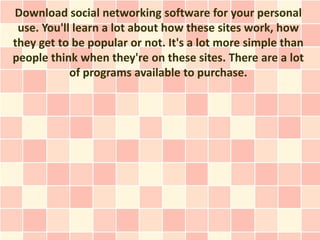 Download social networking software for your personal
 use. You'll learn a lot about how these sites work, how
they get to be popular or not. It's a lot more simple than
people think when they're on these sites. There are a lot
            of programs available to purchase.
 