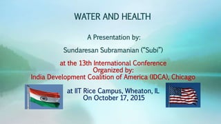 WATER AND HEALTH
A Presentation by:
Sundaresan Subramanian (“Subi”)
at the 13th International Conference
Organized by:
India Development Coalition of America (IDCA), Chicago
at IIT Rice Campus, Wheaton, IL
On October 17, 2015
 