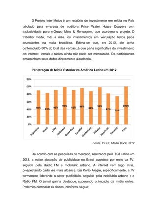 O Projeto Inter-Meios é um relatório de investimento em mídia no País
tabulado pela empresa de auditoria Price Water House Coopers com
exclusividade para o Grupo Meio & Mensagem, que coordena o projeto. O
trabalho mede, mês a mês, os investimentos em veiculação feitos pelos
anunciantes na mídia brasileira. Estima-se que, em 2013, ele tenha
contemplado 80% do total das verbas, já que parte significativa do investimento
em internet, jornais e rádios ainda não pode ser mensurado. Os participantes
encaminham seus dados diretamente à auditoria.
Penetração de Mídia Exterior na América Latina em 2012
Fonte: IBOPE Media Book, 2012
De acordo com as pesquisas de mercado, realizados pela TGI Latina em
2013, a maior absorção de publicidade no Brasil acontece por meio da TV,
seguida pela Rádio FM e mobiliário urbano. A internet vem logo atrás,
prospectando cada vez mais alcance. Em Porto Alegre, especificamente, a TV
permanece liderando o setor publicitário, seguida pelo mobiliário urbano e a
Rádio FM. O jornal ganha destaque, superando o impacto da mídia online.
Podemos comparar os dados, conforme segue:
 