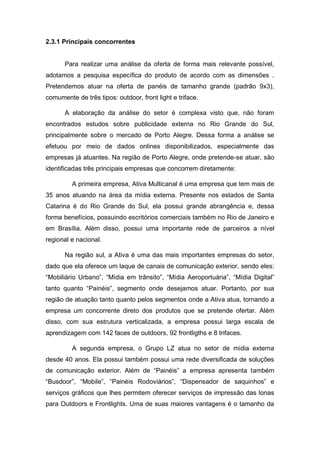 2.3.1 Principais concorrentes
Para realizar uma análise da oferta de forma mais relevante possível,
adotamos a pesquisa específica do produto de acordo com as dimensões .
Pretendemos atuar na oferta de panéis de tamanho grande (padrão 9x3),
comumente de três tipos: outdoor, front light e triface.
A elaboração da análise do setor é complexa visto que, não foram
encontrados estudos sobre publicidade externa no Rio Grande do Sul,
principalmente sobre o mercado de Porto Alegre. Dessa forma a análise se
efetuou por meio de dados onlines disponibilizados, especialmente das
empresas já atuantes. Na região de Porto Alegre, onde pretende-se atuar, são
identificadas três principais empresas que concorrem diretamente:
A primeira empresa, Ativa Multicanal é uma empresa que tem mais de
35 anos atuando na área da mídia externa. Presente nos estados de Santa
Catarina é do Rio Grande do Sul, ela possui grande abrangência e, dessa
forma benefícios, possuindo escritórios comerciais também no Rio de Janeiro e
em Brasília. Além disso, possui uma importante rede de parceiros a nível
regional e nacional.
Na região sul, a Ativa é uma das mais importantes empresas do setor,
dado que ela oferece um laque de canais de comunicação exterior, sendo eles:
“Mobiliário Urbano”, “Mídia em trânsito”, “Mídia Aeroportuária”, “Mídia Digital”
tanto quanto “Painéis”, segmento onde desejamos atuar. Portanto, por sua
região de atuação tanto quanto pelos segmentos onde a Ativa atua, tornando a
empresa um concorrente direto dos produtos que se pretende ofertar. Além
disso, com sua estrutura verticalizada, a empresa possui larga escala de
aprendizagem com 142 faces de outdoors, 92 frontligths e 8 trifaces.
A segunda empresa, o Grupo LZ atua no setor de mídia externa
desde 40 anos. Ela possui também possui uma rede diversificada de soluções
de comunicação exterior. Além de “Painéis” a empresa apresenta também
“Busdoor”, “Mobile”, “Painéis Rodoviários”, “Dispensador de saquinhos” e
serviços gráficos que lhes permitem oferecer serviços de impressão das lonas
para Outdoors e Frontlights. Uma de suas maiores vantagens é o tamanho da
 