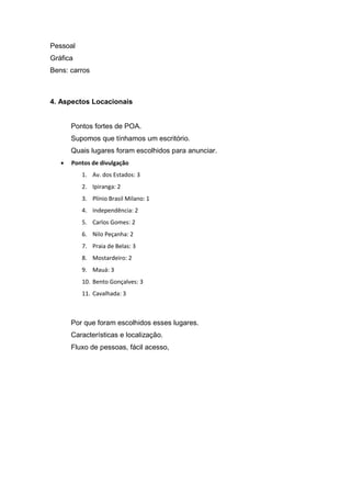 Pessoal
Gráfica
Bens: carros
4. Aspectos Locacionais
Pontos fortes de POA.
Supomos que tínhamos um escritório.
Quais lugares foram escolhidos para anunciar.
 Pontos de divulgação
1. Av. dos Estados: 3
2. Ipiranga: 2
3. Plínio Brasil Milano: 1
4. Independência: 2
5. Carlos Gomes: 2
6. Nilo Peçanha: 2
7. Praia de Belas: 3
8. Mostardeiro: 2
9. Mauá: 3
10. Bento Gonçalves: 3
11. Cavalhada: 3
Por que foram escolhidos esses lugares.
Características e localização.
Fluxo de pessoas, fácil acesso,
 