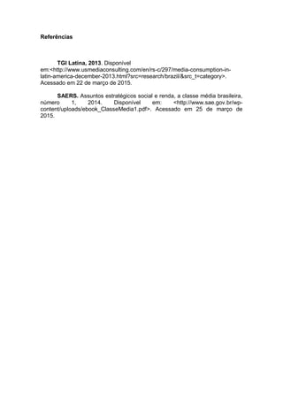 Referências
TGI Latina, 2013. Disponível
em:<http://www.usmediaconsulting.com/en/rs-c/297/media-consumption-in-
latin-america-december-2013.html?src=research/brazil/&src_t=category>.
Acessado em 22 de março de 2015.
SAERS. Assuntos estratégicos social e renda, a classe média brasileira,
número 1, 2014. Disponível em: <http://www.sae.gov.br/wp-
content/uploads/ebook_ClasseMedia1.pdf>. Acessado em 25 de março de
2015.
 