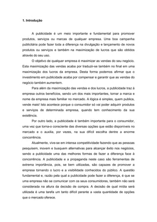 1. Introdução
A publicidade é um meio importante e fundamental para promover
produtos, serviços ou marcas de qualquer empresa. Uma boa campanha
publicitária pode fazer toda a diferença na divulgação e lançamento de novos
produtos ou serviços e também na maximização de lucros que são obtidos
através do seu uso.
O objetivo de qualquer empresa é maximizar as vendas do seu negócio.
Esta maximização das vendas acaba por traduzir-se também no final em uma
maximização dos lucros da empresa. Desta forma podemos afirmar que o
investimento em publicidade acaba por compensar e garantir que as vendas do
negócio também aumentem.
Para além da maximização das vendas e dos lucros, a publicidade traz à
empresa outros benefícios, sendo um dos mais importantes, tornar a marca e
nome da empresa mais familiar no mercado. A lógica é simples, quem publica,
vende mais! Isto acontece porque o consumidor só vai poder adquirir produtos
e serviços de determinada empresa, quando tem conhecimento da sua
existência.
Por outro lado, a publicidade é também importante para o consumidor,
uma vez que torna-o consciente das diversas opções que estão disponíveis no
mercado e o auxilia, por vezes, na sua difícil escolha dentre a enorme
concorrência.
Atualmente, vive-se em intensa competitividade fazendo que as pessoas
pesquisem, inovem e busquem alternativas para alcançar êxito nos negócios,
sendo a publicidade uma das melhores formas de fazer a diferença face à
concorrência. A publicidade e a propaganda neste caso são ferramentas de
extrema importância, pois, se bem utilizadas, são capazes de promover a
empresa tornando o lucro e a visibilidade conhecidos do público. A questão
fundamental e, razão pela qual a publicidade pode fazer a diferença, é que se
uma empresa não se comunicar com os seus consumidores, também não será
considerada na altura da decisão de compra. A decisão de qual mídia será
utilizada é uma tarefa um tanto difícil perante a vasta quantidade de opções
que o mercado oferece.
 