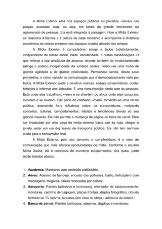 A Mídia Exterior está nos espaços públicos ou privados, visíveis nas
praças, avenidas, ruas, ou seja, em locais de grande movimento ou
aglomerado de pessoas. Ela está integrada à paisagem. Hoje a Mídia Exterior
se relaciona à técnica e à cultura de cada momento e acompanha a dinâmica
econômica da cidade presente nos espaços criados através dos tempos.
A Mídia Exterior é compulsória, atinge a todos indistintamente,
independente de classe social, idade, escolaridade, e outras classificações. O
que reforça a sua amplitude de alcance, através também da involuntariedade
(atinge o público independente da vontade deste). Tornou-se uma mídia de
grande agilidade e de grande criatividade. Permanece sendo, desde seus
primórdios, o único veículo de comunicação que é democraticamente visto por
todos. A Mídia Exterior ajuda a construir marcas, seduzir consumidores, contar
histórias e informar aos cidadãos. É uma comunicação direta com as pessoas.
Está onde elas trabalham, vivem e se divertem ou ainda onde elas compram,
circulam e se reúnem. Faz parte do cotidiano urbano, tornando-se uma vitrine
pública, exercendo forte influência sobre os consumidores, moldando
conceitos, culturas, comportamentos, hábitos e tendências devido ao seu
grande impacto. Ela não permite a mudança de página ou troca de canal. Para
ser impactado por uma peça de mídia exterior basta sair às ruas, chegar à
janela, estar em um dos meios de transporte público. Ela não tem nenhum
custo para o consumidor final.
A Mídia Exterior, pelo seu tamanho e complexidade, é o meio de
comunicação que mais oferece oportunidades de mídia. Conforme o anuário
Mídia Dados, ela é composta de inúmeros equipamentos, dos quais, parte
estão listados abaixo:
1. Academia: Monitores com conteúdo publicitário;
2. Aéreo: Adesivo de bandeja, encosto das poltronas, balão, helicóptero com
mensagens, dirigíveis, faixas rebocadas por aviões;
3. Aeroporto: Painéis (adesivos e luminosos), orientador de estacionamento,
monitores, carrinho de bagagem, placas frontais, display fotográfico, circuito
fechado de TV interna, tapumes (em caso de obras), adesivos de esteira;
4. Banca de Jornal: Painéis luminosos, adesivos, displays e monitores;
 