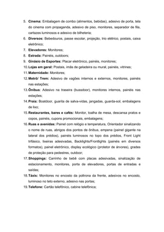 5. Cinema: Embalagem de combo (alimentos, bebidas), adesivo de porta, tela
do cinema com propaganda, adesivo de piso, monitores, separador de fila,
cartazes luminosos e adesivo de bilheteria;
6. Diversos: Bebedouros, passe escolar, projeção, trio elétrico, postais, caixa
eletrônico;
7. Elevadores: Monitores;
8. Estrada: Painéis, outdoors;
9. Ginásio de Esportes: Placar eletrônico, painéis, monitores;
10.Lojas em geral: Postais, imãs de geladeira ou mural, painéis, vitrines;
11.Maternidade: Monitores;
12.Metrô/ Trem: Adesivo de vagões internos e externos, monitores, painéis
nas estações;
13.Ônibus: Adesivo na traseira (bussdoor), monitores internos, painéis nas
estações;
14.Praia: Boatdoor, guarita de salva-vidas, jangadas, guarda-sol, embalagens
de lixo;
15.Restaurantes, bares e cafés: Monitor, toalha de mesa, descansa pratos e
copos, painéis, cupons promocionais, embalagens;
16.Ruas e avenidas: Painel com relógio e temperatura, Orientador sinalizando
o nome de ruas, abrigos dos pontos de ônibus, empena (painel gigante na
lateral dos prédios), painéis luminosos no topo dos prédios, Front Light
trifásico, lixeiras adesivadas, Backlights/Frontlights (painéis em diversos
formatos), painel eletrônico, display ecológico (protetor de árvores), grades
de proteção para pedestres, outdoor;
17.Shoppings: Carrinho de bebê com placas adesivadas, sinalização de
estacionamento, monitores, porta de elevadores, portas de entradas e
saídas;
18.Táxis: Monitores no encosto da poltrona da frente, adesivos no encosto,
luminoso no teto externo, adesivo nas portas;
19.Telefone: Cartão telefônico, cabine telefônica;
 