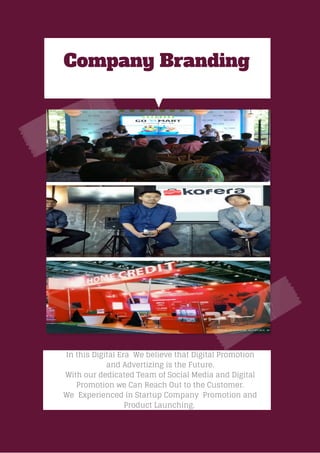 Company Branding
In this Digital Era We believe that Digital Promotion
and Advertizing is the Future.
With our dedicated Team of Social Media and Digital
Promotion we Can Reach Out to the Customer.
We Experienced in Startup Company Promotion and
Product Launching.
 