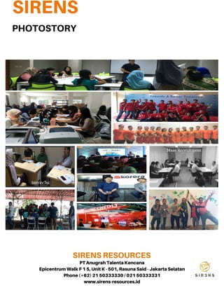 SIRENS
SIRENSRESOURCES
08 12 14
31 23
50 69
PHOTOSTORY
01 HeadHunter/
ExecutiveSearch
02 MassRecruitmen
03 FreelanceandDaily
Worker
04 Trainingand
Development
05 JobVacancyAdvertising
06 Administrative
selectionandSkill
Selection
07 PsychologicalTest
08 ResearchandSurvey
PTAnugrahTalentaKencana
EpicentrumWalkF15,UnitK- 501,RasunaSaid- JakartaSelatan
Phone(+62) 2150333330/ 02150333331
www.sirens-resources.id
 