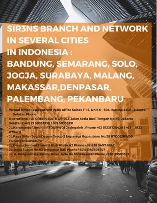 SIR3NS BRANCH AND NETWORK
IN SEVERAL CITIES
IN INDONESIA :
BANDUNG, SEMARANG, SOLO,
JOGJA, SURABAYA, MALANG,
MAKASSAR,DENPASAR,
PALEMBANG, PEKANBARU
- Virtual Office : Epicentrum Walk office Suites F 1 5, Unit K - 501, Rasuna Said - Jakarta
Selatan Phone
- Operational : LE GREEN SUITE OFFICE Jalan Setia Budi Tengah No 89, Jakarta
Selatan (+62) 21 50333330 / 021 50333331
- JL.Karangrejo Timur III RT05/RW01 Jatingaleh , Phone +62 81231726428 / +62 8122
8794111
- JL.Raya Solo - Jogja Depan Group 2 kopassus Kopanbaru No.28 RT002/RW09
Pucangan kartasura
- JL.Danau Sentani Timur 3 Blok H1 No.H2 Phone +62 838 3407 6847
- JL. Raya Tuban No.62 Denpasar Bali Phone +62 82147593747
- JL. A. Pangeran Pettarani, Ruko Jade No.55 Makassar Phone +628119593573
 