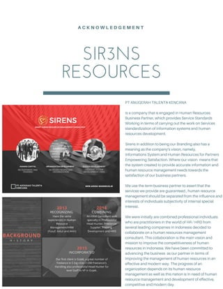 SIR3NS
RESOURCES
A C K N O W L E D G E M E N T
PT ANUGERAH TALENTA KENCANA
Is a company that is engaged in Human Resources
Business Partner, which provides Service Standards
Working in terms of carrying out the work on Services
standardization of information systems and human
resources development.
Sirens in addition to being our Branding also has a
meaning as the company's vision, namely,
Informations System and Human Resources for Partners
Empowering Satisfaction. Where our vision means that
the system created to provide accurate information and
human resource management needs towards the
satisfaction of our business partners.
We use the term business partner to assert that the
services we provide are guaranteed , human resource
management should be separated from the influence and
interests of individuals subjectivity of internal special
interest.
We were initially are combined professional individuals
who are practitioners in the world of HR / HRD from
several leading companies in Indonesia decided to
collaborate on a human resources management
consultant. This collaboration is the main vision and
mission to improve the competitiveness of human
resources in Indonesia. We have been committed to
advancing the business as our partner in terms of
improving the management of human resources in an
effective and modern way. The progress of an
organization depends on its human resource
management as well as this nation is in need of human
resource management and development of effective,
competitive and modern day.
 