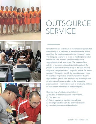 OUTSOURCE
SERVICE
One of the efforts undertaken to maximize the potential of
the company is to hire labor to a minimum to be able to
contribute the maximum extent for the company's goals.
The company only have to focus on handling the job that
became the core business (core business), while
supporting the work outsourced. The process of this
activity is known as outsourcing or outsourcing is the
process of transfer of responsibility of the workforce of
the parent company to other companies outside the parent
company. Companies outside the parent company could
be a vendor, cooperatives or other institutions that are
regulated in a specific deal. Outsourcing in the regulation
of labor can only cover workers in the supporting
processes (non ­ core business unit) or practically all lines
of work can be transferred as outsourcing unit.
Outosourcing advantage, are as follows:
a) Business owner can focus on core business.
b) Cost reduction.
c) Cost of investment turn into expenditures.
d) No longer troubled with the turn over of labor.
e) Part of the business world modernize
S I R E N S - R E S O U R C E S . I D |
 