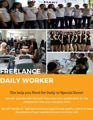 FREELANCE
DAILY WORKER
The help you Need for Daily or Special Event
We will provide with the staff that meet your qualification for the
job/position that your company need
We will handle all staff administration,payroll and quality control to ease
the process of your operational and minimize cost
 