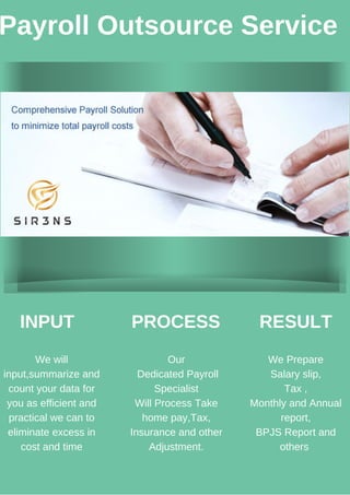 Payroll Outsource Service
INPUT
We will
input,summarize and
count your data for
you as efficient and
practical we can to
eliminate excess in
cost and time
PROCESS RESULT
Our
Dedicated Payroll
Specialist
Will Process Take
home pay,Tax,
Insurance and other
Adjustment.
We Prepare
Salary slip,
Tax ,
Monthly and Annual
report,
BPJS Report and
others
 