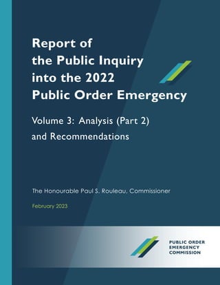 The Honourable Paul S. Rouleau, Commissioner
Volume 3: Analysis (Part 2)
and Recommendations
Report of
the Public Inquiry
into the 2022
Public Order Emergency
February 2023
 