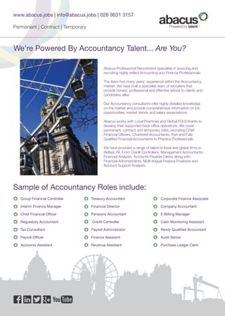 We’re Powered By Accountancy Talent... Are You?
Abacus Professional Recruitment specialise in sourcing and
recruiting highly skilled Accounting and Finance Professionals.
The team has many years’ experience within the Accountancy
market. We have built a specialist team of recruiters that
provide honest, professional and effective advice to clients and
candidates alike.
Our Accountancy consultants offer highly detailed knowledge
on the market and provide comprehensive information on job
opportunities, market trends and salary expectations.
Abacus works with Local Practices and Global FDI Entrants to
develop their supported back office operations. We cover
permanent, contract and temporary roles, recruiting Chief
Financial Officers, Chartered Accountants, Part and Fully
Qualified Financial Accountants to Practice Professionals.
We have provided a range of talent to local and global firms in
Belfast, NI. From Credit Controllers, Management Accountants,
Financial Analysts, Accounts Payable Clerks along with
Financial Administrators, Multi-lingual Finance Positions and
Account Support Analysts.
Sample of Accountancy Roles include:
Treasury Accountant
Financial Director
Pensions Accountant
Credit Controller
Payroll Administrator
Finance Assistant
Revenue Assistant
Corporate Finance Associate
Company Accountant
E-Billing Manager
Cash Monitoring Assistant
Newly Qualified Accountant
Audit Senior
Purchase Ledger Clerk
Group Financial Controller
Interim Finance Manager
Chief Financial Officer
Regulatory Accountant
Tax Consultant
Payroll Officer
Accounts Assistant
www.abacus.jobs | info@abacus.jobs | 028 9031 3157
Permanent | Contract | Temporary
 