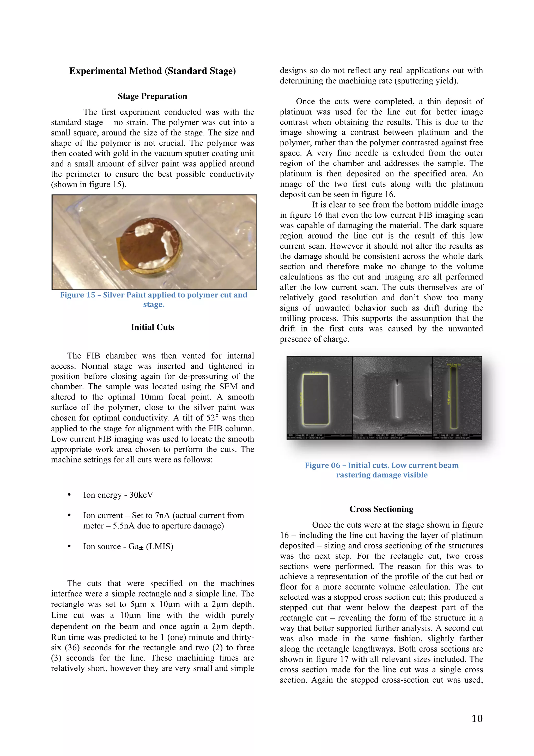   10	
  
Experimental Method (Standard Stage)
Stage Preparation
The first experiment conducted was with the
standard stage – no strain. The polymer was cut into a
small square, around the size of the stage. The size and
shape of the polymer is not crucial. The polymer was
then coated with gold in the vacuum sputter coating unit
and a small amount of silver paint was applied around
the perimeter to ensure the best possible conductivity
(shown in figure 15).
	
  
	
  
	
  
	
  
	
  
	
  
	
  
	
  
Initial Cuts
	
  
The FIB chamber was then vented for internal
access. Normal stage was inserted and tightened in
position before closing again for de-pressuring of the
chamber. The sample was located using the SEM and
altered to the optimal 10mm focal point. A smooth
surface of the polymer, close to the silver paint was
chosen for optimal conductivity. A tilt of 52° was then
applied to the stage for alignment with the FIB column.
Low current FIB imaging was used to locate the smooth
appropriate work area chosen to perform the cuts. The
machine settings for all cuts were as follows:
• Ion energy - 30keV
• Ion current – Set to 7nA (actual current from
meter – 5.5nA due to aperture damage)
• Ion source - Ga± (LMIS)
The cuts that were specified on the machines
interface were a simple rectangle and a simple line. The
rectangle was set to 5µm x 10µm with a 2µm depth.
Line cut was a 10µm line with the width purely
dependent on the beam and once again a 2µm depth.
Run time was predicted to be 1 (one) minute and thirty-
six (36) seconds for the rectangle and two (2) to three
(3) seconds for the line. These machining times are
relatively short, however they are very small and simple
designs so do not reflect any real applications out with
determining the machining rate (sputtering yield).
Once the cuts were completed, a thin deposit of
platinum was used for the line cut for better image
contrast when obtaining the results. This is due to the
image showing a contrast between platinum and the
polymer, rather than the polymer contrasted against free
space. A very fine needle is extruded from the outer
region of the chamber and addresses the sample. The
platinum is then deposited on the specified area. An
image of the two first cuts along with the platinum
deposit can be seen in figure 16.
It is clear to see from the bottom middle image
in figure 16 that even the low current FIB imaging scan
was capable of damaging the material. The dark square
region around the line cut is the result of this low
current scan. However it should not alter the results as
the damage should be consistent across the whole dark
section and therefore make no change to the volume
calculations as the cut and imaging are all performed
after the low current scan. The cuts themselves are of
relatively good resolution and don’t show too many
signs of unwanted behavior such as drift during the
milling process. This supports the assumption that the
drift in the first cuts was caused by the unwanted
presence of charge.
	
  
Cross Sectioning
Once the cuts were at the stage shown in figure
16 – including the line cut having the layer of platinum
deposited – sizing and cross sectioning of the structures
was the next step. For the rectangle cut, two cross
sections were performed. The reason for this was to
achieve a representation of the profile of the cut bed or
floor for a more accurate volume calculation. The cut
selected was a stepped cross section cut; this produced a
stepped cut that went below the deepest part of the
rectangle cut – revealing the form of the structure in a
way that better supported further analysis. A second cut
was also made in the same fashion, slightly farther
along the rectangle lengthways. Both cross sections are
shown in figure 17 with all relevant sizes included. The
cross section made for the line cut was a single cross
section. Again the stepped cross-section cut was used;
Figure	
  15	
  –	
  Silver	
  Paint	
  applied	
  to	
  polymer	
  cut	
  and	
  
stage.	
  	
  
Figure	
  06	
  –	
  Initial	
  cuts.	
  Low	
  current	
  beam	
  
rastering	
  damage	
  visible	
  
 