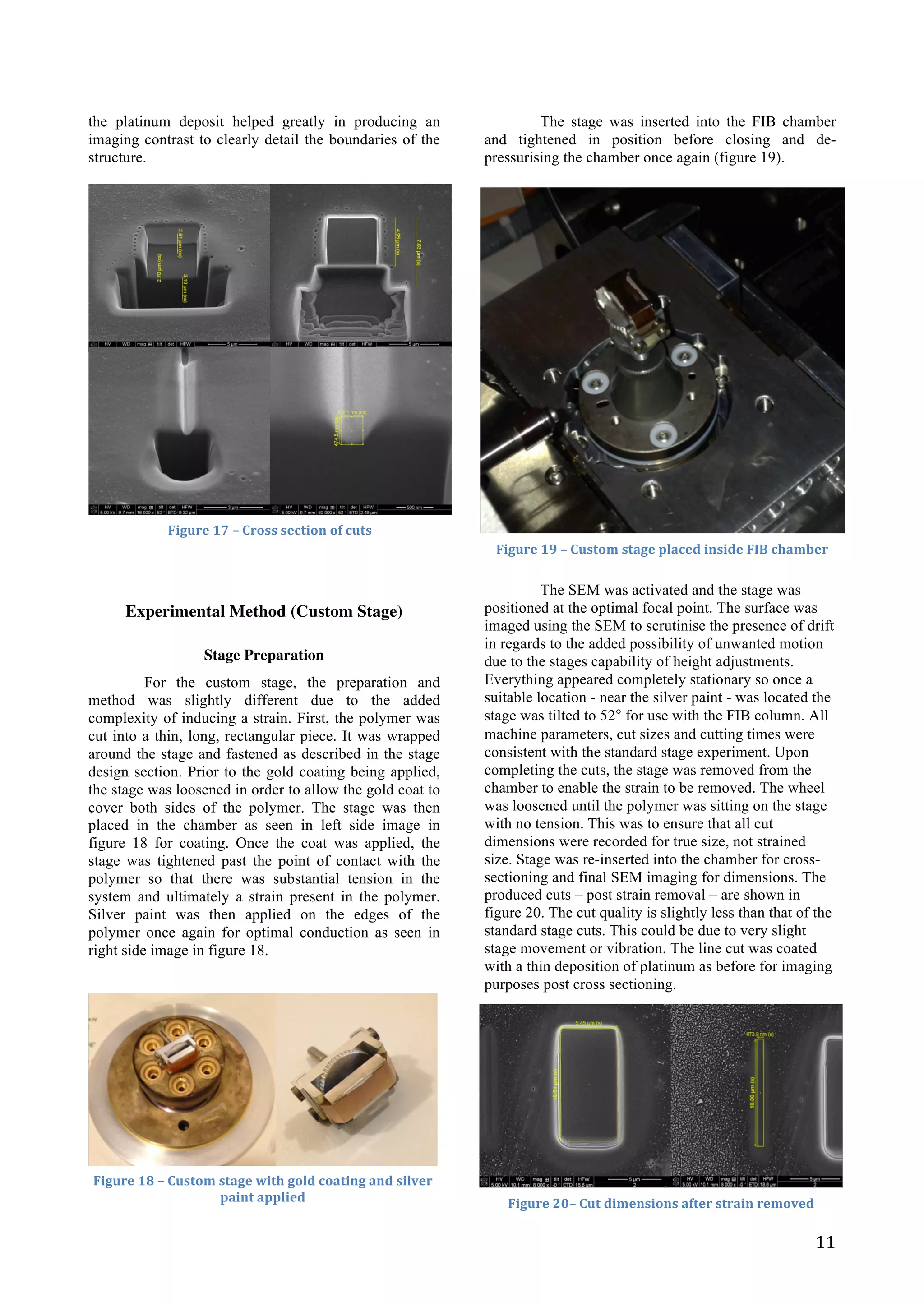   11	
  
the platinum deposit helped greatly in producing an
imaging contrast to clearly detail the boundaries of the
structure.
	
  
	
  
	
  
	
  
	
  
	
  
	
  
Experimental Method (Custom Stage)
Stage Preparation
For the custom stage, the preparation and
method was slightly different due to the added
complexity of inducing a strain. First, the polymer was
cut into a thin, long, rectangular piece. It was wrapped
around the stage and fastened as described in the stage
design section. Prior to the gold coating being applied,
the stage was loosened in order to allow the gold coat to
cover both sides of the polymer. The stage was then
placed in the chamber as seen in left side image in
figure 18 for coating. Once the coat was applied, the
stage was tightened past the point of contact with the
polymer so that there was substantial tension in the
system and ultimately a strain present in the polymer.
Silver paint was then applied on the edges of the
polymer once again for optimal conduction as seen in
right side image in figure 18.
	
  
	
  
	
  
	
  
	
  
	
  
	
  
	
  
	
  
The stage was inserted into the FIB chamber
and tightened in position before closing and de-
pressurising the chamber once again (figure 19).
	
  
	
  
	
  
	
  
	
  
	
  
	
  
	
  
	
  
	
  
	
  
	
  
	
  
	
  
	
  
	
  
	
  
	
  
	
  
The SEM was activated and the stage was
positioned at the optimal focal point. The surface was
imaged using the SEM to scrutinise the presence of drift
in regards to the added possibility of unwanted motion
due to the stages capability of height adjustments.
Everything appeared completely stationary so once a
suitable location - near the silver paint - was located the
stage was tilted to 52° for use with the FIB column. All
machine parameters, cut sizes and cutting times were
consistent with the standard stage experiment. Upon
completing the cuts, the stage was removed from the
chamber to enable the strain to be removed. The wheel
was loosened until the polymer was sitting on the stage
with no tension. This was to ensure that all cut
dimensions were recorded for true size, not strained
size. Stage was re-inserted into the chamber for cross-
sectioning and final SEM imaging for dimensions. The
produced cuts – post strain removal – are shown in
figure 20. The cut quality is slightly less than that of the
standard stage cuts. This could be due to very slight
stage movement or vibration. The line cut was coated
with a thin deposition of platinum as before for imaging
purposes post cross sectioning.	
  
	
  
	
  
	
  
	
  
	
  
	
  
	
  
	
  
	
  
Figure	
  17	
  –	
  Cross	
  section	
  of	
  cuts	
  
Figure	
  18	
  –	
  Custom	
  stage	
  with	
  gold	
  coating	
  and	
  silver	
  
paint	
  applied	
  
Figure	
  19	
  –	
  Custom	
  stage	
  placed	
  inside	
  FIB	
  chamber	
  
Figure	
  20–	
  Cut	
  dimensions	
  after	
  strain	
  removed	
  
 