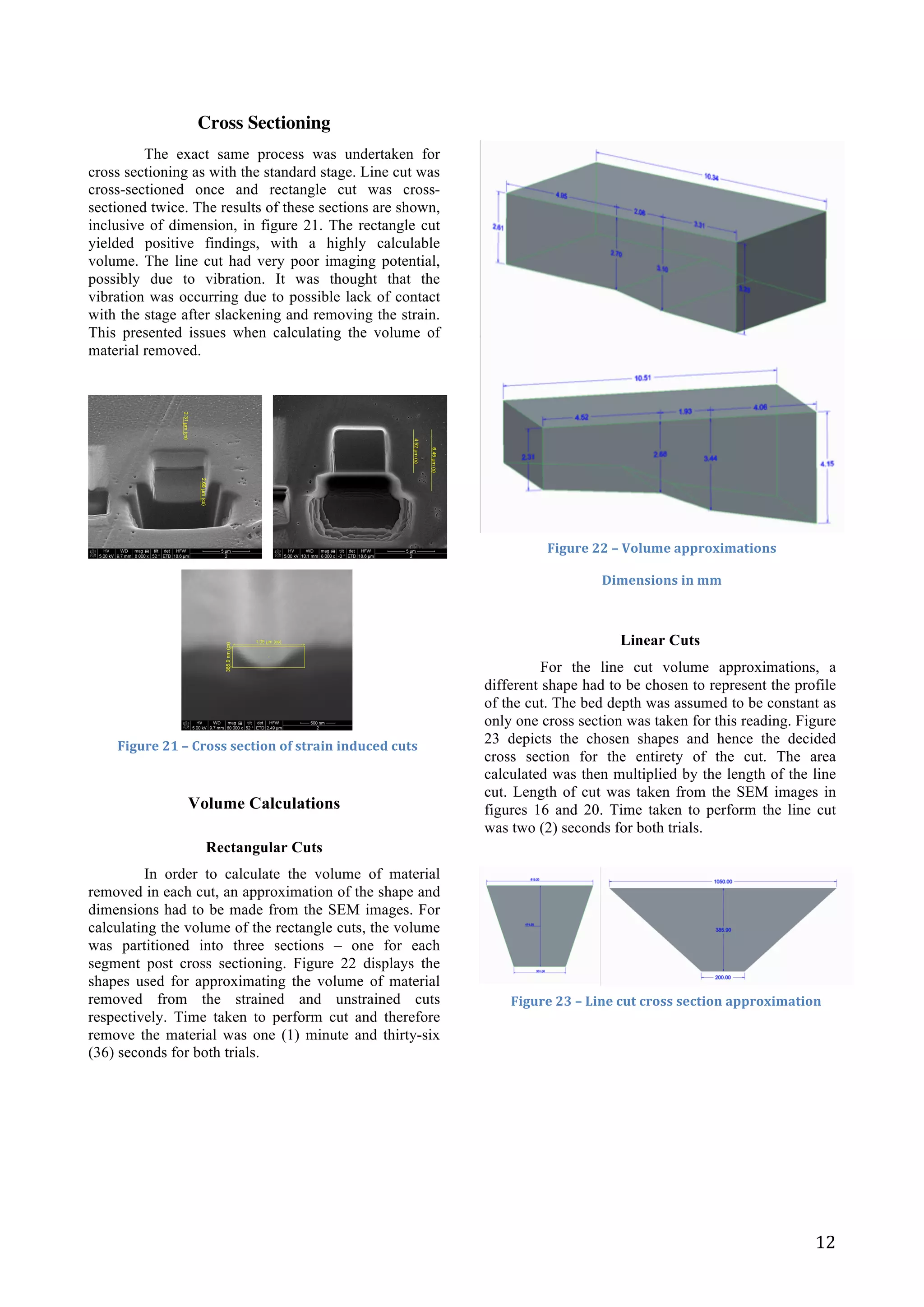   12	
  
Cross Sectioning
The exact same process was undertaken for
cross sectioning as with the standard stage. Line cut was
cross-sectioned once and rectangle cut was cross-
sectioned twice. The results of these sections are shown,
inclusive of dimension, in figure 21. The rectangle cut
yielded positive findings, with a highly calculable
volume. The line cut had very poor imaging potential,
possibly due to vibration. It was thought that the
vibration was occurring due to possible lack of contact
with the stage after slackening and removing the strain.
This presented issues when calculating the volume of
material removed.
Volume Calculations
Rectangular Cuts
In order to calculate the volume of material
removed in each cut, an approximation of the shape and
dimensions had to be made from the SEM images. For
calculating the volume of the rectangle cuts, the volume
was partitioned into three sections – one for each
segment post cross sectioning. Figure 22 displays the
shapes used for approximating the volume of material
removed from the strained and unstrained cuts
respectively. Time taken to perform cut and therefore
remove the material was one (1) minute and thirty-six
(36) seconds for both trials.
Linear Cuts
For the line cut volume approximations, a
different shape had to be chosen to represent the profile
of the cut. The bed depth was assumed to be constant as
only one cross section was taken for this reading. Figure
23 depicts the chosen shapes and hence the decided
cross section for the entirety of the cut. The area
calculated was then multiplied by the length of the line
cut. Length of cut was taken from the SEM images in
figures 16 and 20. Time taken to perform the line cut
was two (2) seconds for both trials.
	
  
	
  
	
  
	
  
	
  
	
  
	
  
	
  
	
  
Figure	
  21	
  –	
  Cross	
  section	
  of	
  strain	
  induced	
  cuts	
  
Figure	
  22	
  –	
  Volume	
  approximations	
  
Dimensions	
  in	
  mm	
  
Figure	
  23	
  –	
  Line	
  cut	
  cross	
  section	
  approximation	
  
 