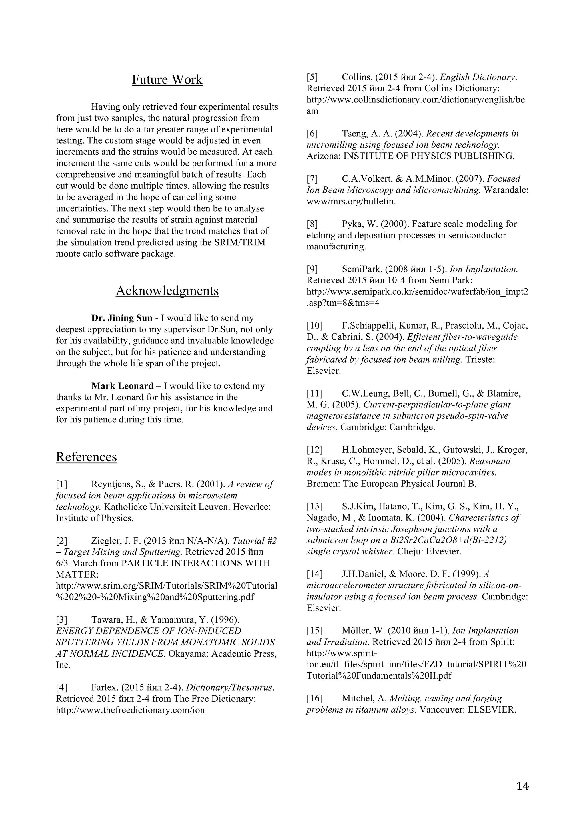   14	
  
Future Work
	
  
Having only retrieved four experimental results
from just two samples, the natural progression from
here would be to do a far greater range of experimental
testing. The custom stage would be adjusted in even
increments and the strains would be measured. At each
increment the same cuts would be performed for a more
comprehensive and meaningful batch of results. Each
cut would be done multiple times, allowing the results
to be averaged in the hope of cancelling some
uncertainties. The next step would then be to analyse
and summarise the results of strain against material
removal rate in the hope that the trend matches that of
the simulation trend predicted using the SRIM/TRIM
monte carlo software package.
Acknowledgments
	
  
Dr. Jining Sun - I would like to send my
deepest appreciation to my supervisor Dr.Sun, not only
for his availability, guidance and invaluable knowledge
on the subject, but for his patience and understanding
through the whole life span of the project.
Mark Leonard – I would like to extend my
thanks to Mr. Leonard for his assistance in the
experimental part of my project, for his knowledge and
for his patience during this time.
References
	
  
[1] Reyntjens, S., & Puers, R. (2001). A review of
focused ion beam applications in microsystem
technology. Katholieke Universiteit Leuven. Heverlee:
Institute of Physics.
[2] Ziegler, J. F. (2013 йил N/A-N/A). Tutorial #2
– Target Mixing and Sputtering. Retrieved 2015 йил
6/3-March from PARTICLE INTERACTIONS WITH
MATTER:
http://www.srim.org/SRIM/Tutorials/SRIM%20Tutorial
%202%20-%20Mixing%20and%20Sputtering.pdf
[3] Tawara, H., & Yamamura, Y. (1996).
ENERGY DEPENDENCE OF ION-INDUCED
SPUTTERING YIELDS FROM MONATOMIC SOLIDS
AT NORMAL INCIDENCE. Okayama: Academic Press,
Inc.
[4] Farlex. (2015 йил 2-4). Dictionary/Thesaurus.
Retrieved 2015 йил 2-4 from The Free Dictionary:
http://www.thefreedictionary.com/ion
	
  
	
  
[5] Collins. (2015 йил 2-4). English Dictionary.
Retrieved 2015 йил 2-4 from Collins Dictionary:
http://www.collinsdictionary.com/dictionary/english/be
am
[6] Tseng, A. A. (2004). Recent developments in
micromilling using focused ion beam technology.
Arizona: INSTITUTE OF PHYSICS PUBLISHING.
[7] C.A.Volkert, & A.M.Minor. (2007). Focused
Ion Beam Microscopy and Micromachining. Warandale:
www/mrs.org/bulletin.
[8] Pyka, W. (2000). Feature scale modeling for
etching and deposition processes in semiconductor
manufacturing.
[9] SemiPark. (2008 йил 1-5). Ion Implantation.
Retrieved 2015 йил 10-4 from Semi Park:
http://www.semipark.co.kr/semidoc/waferfab/ion_impt2
.asp?tm=8&tms=4
[10] F.Schiappelli, Kumar, R., Prasciolu, M., Cojac,
D., & Cabrini, S. (2004). Efficient fiber-to-waveguide
coupling by a lens on the end of the optical fiber
fabricated by focused ion beam milling. Trieste:
Elsevier.
[11] C.W.Leung, Bell, C., Burnell, G., & Blamire,
M. G. (2005). Current-perpindicular-to-plane giant
magnetoresistance in submicron pseudo-spin-valve
devices. Cambridge: Cambridge.
[12] H.Lohmeyer, Sebald, K., Gutowski, J., Kroger,
R., Kruse, C., Hommel, D., et al. (2005). Reasonant
modes in monolithic nitride pillar microcavities.
Bremen: The European Physical Journal B.
[13] S.J.Kim, Hatano, T., Kim, G. S., Kim, H. Y.,
Nagado, M., & Inomata, K. (2004). Charecteristics of
two-stacked intrinsic Josephson junctions with a
submicron loop on a Bi2Sr2CaCu2O8+d(Bi-2212)
single crystal whisker. Cheju: Elvevier.
[14] J.H.Daniel, & Moore, D. F. (1999). A
microaccelerometer structure fabricated in silicon-on-
insulator using a focused ion beam process. Cambridge:
Elsevier.
[15] Möller, W. (2010 йил 1-1). Ion Implantation
and Irradiation. Retrieved 2015 йил 2-4 from Spirit:
http://www.spirit-
ion.eu/tl_files/spirit_ion/files/FZD_tutorial/SPIRIT%20
Tutorial%20Fundamentals%20II.pdf
[16] Mitchel, A. Melting, casting and forging
problems in titanium alloys. Vancouver: ELSEVIER.
 