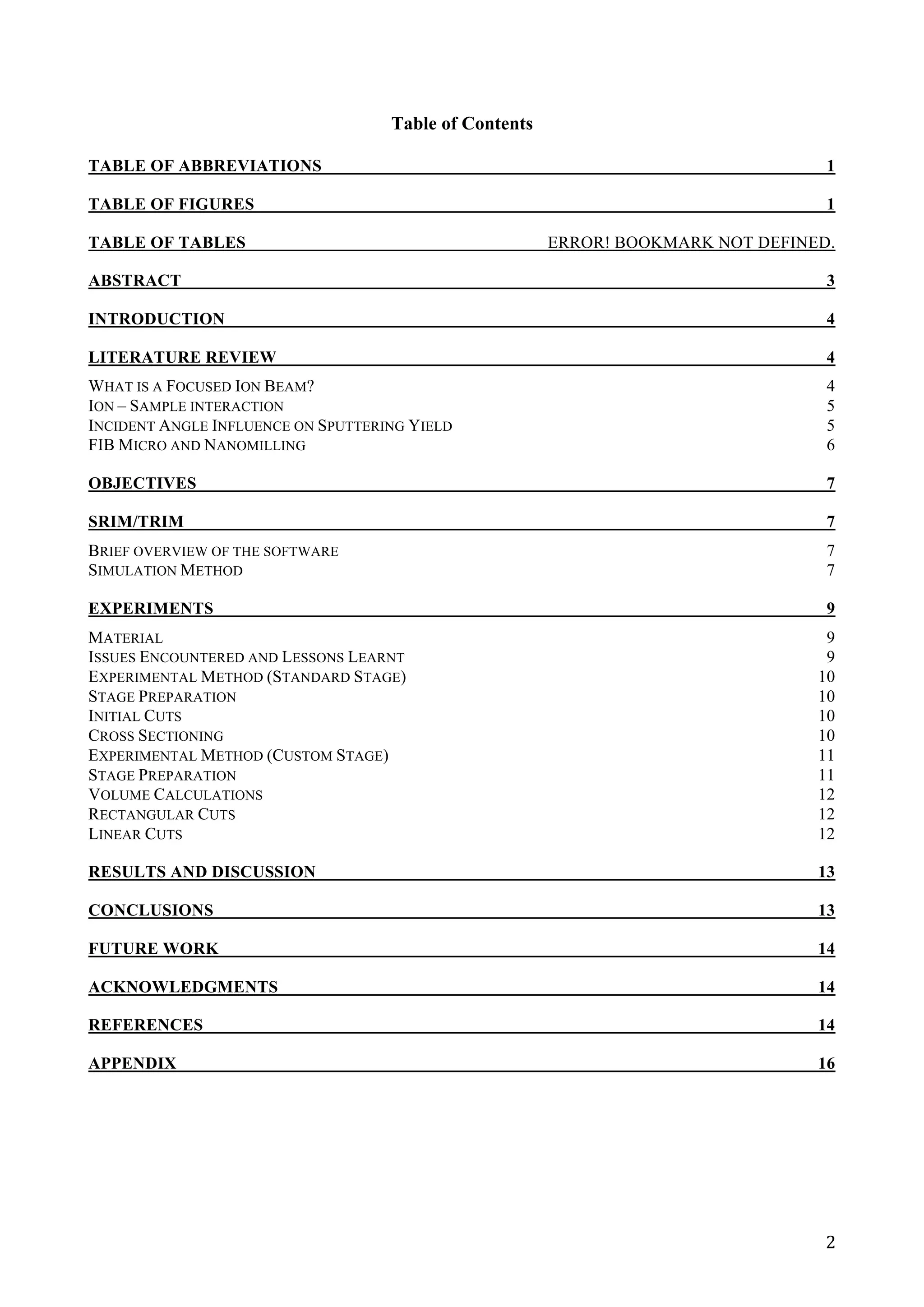   2	
  
Table of Contents
TABLE OF ABBREVIATIONS 1
TABLE OF FIGURES 1
TABLE OF TABLES ERROR! BOOKMARK NOT DEFINED.
ABSTRACT 3
INTRODUCTION 4
LITERATURE REVIEW 4
WHAT IS A FOCUSED ION BEAM? 4
ION – SAMPLE INTERACTION 5
INCIDENT ANGLE INFLUENCE ON SPUTTERING YIELD 5
FIB MICRO AND NANOMILLING 6
OBJECTIVES 7
SRIM/TRIM 7
BRIEF OVERVIEW OF THE SOFTWARE 7
SIMULATION METHOD 7
EXPERIMENTS 9
MATERIAL 9
ISSUES ENCOUNTERED AND LESSONS LEARNT 9
EXPERIMENTAL METHOD (STANDARD STAGE) 10
STAGE PREPARATION 10
INITIAL CUTS 10
CROSS SECTIONING 10
EXPERIMENTAL METHOD (CUSTOM STAGE) 11
STAGE PREPARATION 11
VOLUME CALCULATIONS 12
RECTANGULAR CUTS 12
LINEAR CUTS 12
RESULTS AND DISCUSSION 13
CONCLUSIONS 13
FUTURE WORK 14
ACKNOWLEDGMENTS 14
REFERENCES 14
APPENDIX 16
	
  
	
  
	
  
	
  
 
