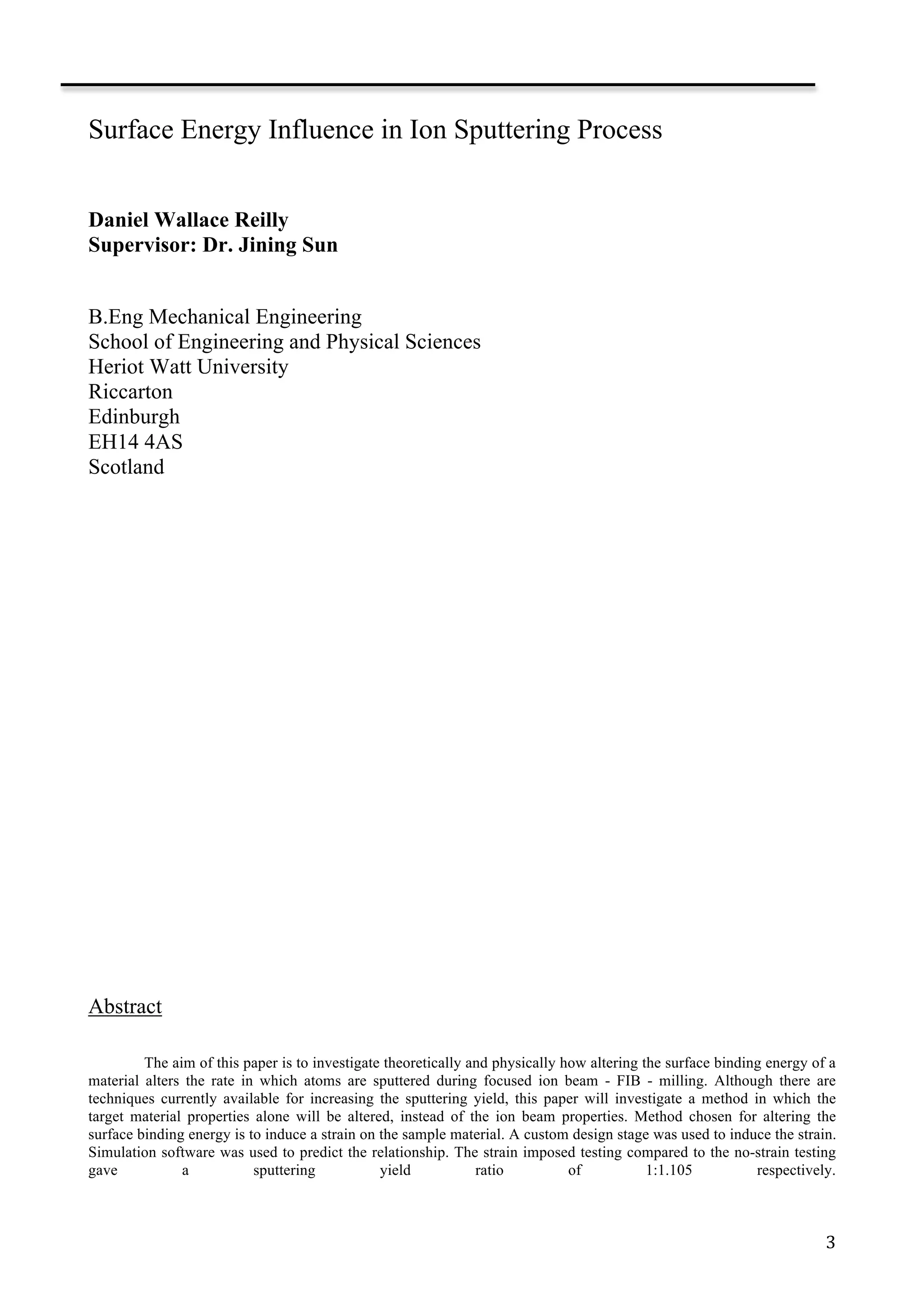   3	
  
Surface Energy Influence in Ion Sputtering Process
Daniel Wallace Reilly
Supervisor: Dr. Jining Sun
	
  
B.Eng Mechanical Engineering
School of Engineering and Physical Sciences
Heriot Watt University
Riccarton
Edinburgh
EH14 4AS
Scotland
	
  
	
  
	
  
	
  
	
  
	
  
	
  
	
  
	
  
	
  
	
  
	
  
	
  
	
  
	
  
	
  
	
  
	
  
	
  
Abstract
The aim of this paper is to investigate theoretically and physically how altering the surface binding energy of a
material alters the rate in which atoms are sputtered during focused ion beam - FIB - milling. Although there are
techniques currently available for increasing the sputtering yield, this paper will investigate a method in which the
target material properties alone will be altered, instead of the ion beam properties. Method chosen for altering the
surface binding energy is to induce a strain on the sample material. A custom design stage was used to induce the strain.
Simulation software was used to predict the relationship. The strain imposed testing compared to the no-strain testing
gave a sputtering yield ratio of 1:1.105 respectively.
 