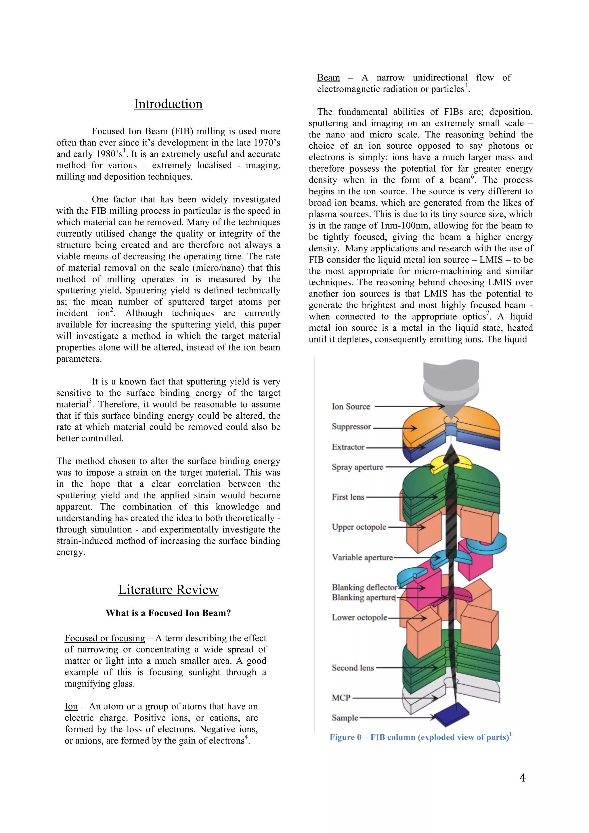   	
   	
   4	
  
	
  
Introduction
	
  
Focused Ion Beam (FIB) milling is used more
often than ever since it’s development in the late 1970’s
and early 1980’s1
. It is an extremely useful and accurate
method for various – extremely localised - imaging,
milling and deposition techniques.
One factor that has been widely investigated
with the FIB milling process in particular is the speed in
which material can be removed. Many of the techniques
currently utilised change the quality or integrity of the
structure being created and are therefore not always a
viable means of decreasing the operating time. The rate
of material removal on the scale (micro/nano) that this
method of milling operates in is measured by the
sputtering yield. Sputtering yield is defined technically
as; the mean number of sputtered target atoms per
incident ion2
. Although techniques are currently
available for increasing the sputtering yield, this paper
will investigate a method in which the target material
properties alone will be altered, instead of the ion beam
parameters.
It is a known fact that sputtering yield is very
sensitive to the surface binding energy of the target
material3
. Therefore, it would be reasonable to assume
that if this surface binding energy could be altered, the
rate at which material could be removed could also be
better controlled.
The method chosen to alter the surface binding energy
was to impose a strain on the target material. This was
in the hope that a clear correlation between the
sputtering yield and the applied strain would become
apparent. The combination of this knowledge and
understanding has created the idea to both theoretically -
through simulation - and experimentally investigate the
strain-induced method of increasing the surface binding
energy.
Literature Review
What is a Focused Ion Beam?
Focused or focusing – A term describing the effect
of narrowing or concentrating a wide spread of
matter or light into a much smaller area. A good
example of this is focusing sunlight through a
magnifying glass.
Ion – An atom or a group of atoms that have an
electric charge. Positive ions, or cations, are
formed by the loss of electrons. Negative ions,
or anions, are formed by the gain of electrons4
.
Beam – A narrow unidirectional flow of
electromagnetic radiation or particles4
.
The fundamental abilities of FIBs are; deposition,
sputtering and imaging on an extremely small scale –
the nano and micro scale. The reasoning behind the
choice of an ion source opposed to say photons or
electrons is simply: ions have a much larger mass and
therefore possess the potential for far greater energy
density when in the form of a beam6
. The process
begins in the ion source. The source is very different to
broad ion beams, which are generated from the likes of
plasma sources. This is due to its tiny source size, which
is in the range of 1nm-100nm, allowing for the beam to
be tightly focused, giving the beam a higher energy
density. Many applications and research with the use of
FIB consider the liquid metal ion source – LMIS – to be
the most appropriate for micro-machining and similar
techniques. The reasoning behind choosing LMIS over
another ion sources is that LMIS has the potential to
generate the brightest and most highly focused beam -
when connected to the appropriate optics7
. A liquid
metal ion source is a metal in the liquid state, heated
until it depletes, consequently emitting ions. The liquid
Figure 0 – FIB column (exploded view of parts)1
 