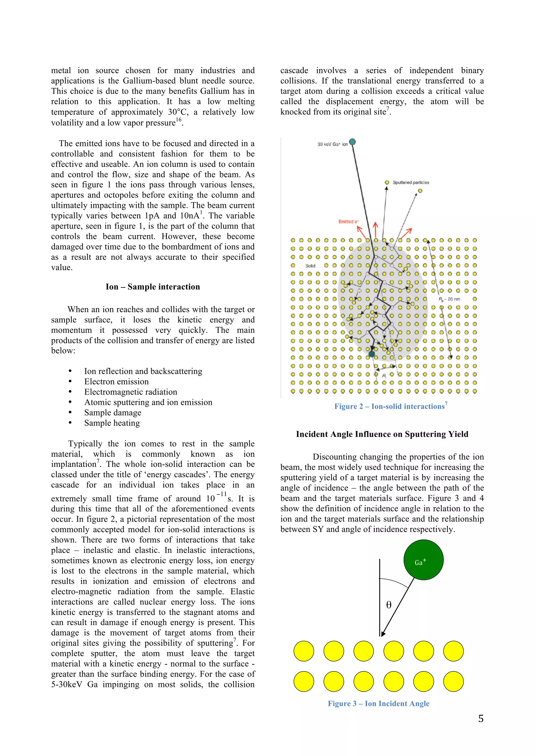   5	
  
metal ion source chosen for many industries and
applications is the Gallium-based blunt needle source.
This choice is due to the many benefits Gallium has in
relation to this application. It has a low melting
temperature of approximately 30°C, a relatively low
volatility and a low vapor pressure16
.
The emitted ions have to be focused and directed in a
controllable and consistent fashion for them to be
effective and useable. An ion column is used to contain
and control the flow, size and shape of the beam. As
seen in figure 1 the ions pass through various lenses,
apertures and octopoles before exiting the column and
ultimately impacting with the sample. The beam current
typically varies between 1pA and 10nA1
. The variable
aperture, seen in figure 1, is the part of the column that
controls the beam current. However, these become
damaged over time due to the bombardment of ions and
as a result are not always accurate to their specified
value.
Ion – Sample interaction
When an ion reaches and collides with the target or
sample surface, it loses the kinetic energy and
momentum it possessed very quickly. The main
products of the collision and transfer of energy are listed
below:
• Ion reflection and backscattering
• Electron emission
• Electromagnetic radiation
• Atomic sputtering and ion emission
• Sample damage
• Sample heating
Typically the ion comes to rest in the sample
material, which is commonly known as ion
implantation7
. The whole ion-solid interaction can be
classed under the title of ‘energy cascades’. The energy
cascade for an individual ion takes place in an
extremely small time frame of around 10
€
−11
s. It is
during this time that all of the aforementioned events
occur. In figure 2, a pictorial representation of the most
commonly accepted model for ion-solid interactions is
shown. There are two forms of interactions that take
place – inelastic and elastic. In inelastic interactions,
sometimes known as electronic energy loss, ion energy
is lost to the electrons in the sample material, which
results in ionization and emission of electrons and
electro-magnetic radiation from the sample. Elastic
interactions are called nuclear energy loss. The ions
kinetic energy is transferred to the stagnant atoms and
can result in damage if enough energy is present. This
damage is the movement of target atoms from their
original sites giving the possibility of sputtering7
. For
complete sputter, the atom must leave the target
material with a kinetic energy - normal to the surface -
greater than the surface binding energy. For the case of
5-30keV Ga impinging on most solids, the collision
cascade involves a series of independent binary
collisions. If the translational energy transferred to a
target atom during a collision exceeds a critical value
called the displacement energy, the atom will be
knocked from its original site7
.
	
  
	
  
	
  
	
  
	
  
	
  
	
  
	
  
	
  
	
  
	
  
	
  
	
  
	
  
	
  
	
  
	
  
	
  
	
  
	
  
	
  
	
  
	
  
	
  
Incident Angle Influence on Sputtering Yield
Discounting changing the properties of the ion
beam, the most widely used technique for increasing the
sputtering yield of a target material is by increasing the
angle of incidence – the angle between the path of the
beam and the target materials surface. Figure 3 and 4
show the definition of incidence angle in relation to the
ion and the target materials surface and the relationship
between SY and angle of incidence respectively.
	
  
	
  
	
  
	
  
	
  
	
  
	
  
	
  
	
  
	
  
	
  
	
  
Figure 2 – Ion-solid interactions7
	
  	
  	
  	
  	
  	
  	
  	
  	
  	
  	
  	
  
	
  	
  	
  	
  	
  	
  	
  	
  	
  	
  	
  	
  	
  Ga+	
  
Figure 3 – Ion Incident Angle
θ
	
  
 