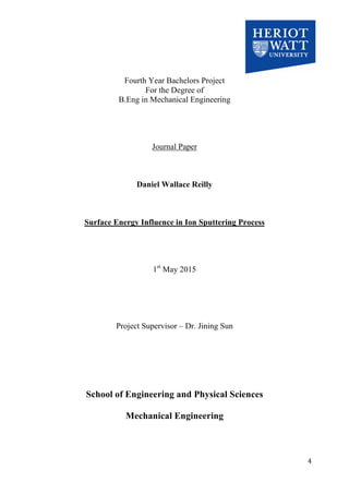   	
   	
   4	
  
	
  
	
  
	
  
	
  
	
  
Fourth Year Bachelors Project
For the Degree of
B.Eng in Mechanical Engineering
Journal Paper
Daniel Wallace Reilly
Surface Energy Influence in Ion Sputtering Process
1st
May 2015
Project Supervisor – Dr. Jining Sun
School of Engineering and Physical Sciences
Mechanical Engineering	
  
	
  
 