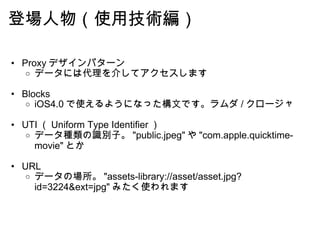 登場人物（使用技術編） Proxy デザインパターン データには代理を介してアクセスします Blocks iOS4.0 で使えるようになった構文です。ラムダ / クロージャ UTI （ Uniform Type Identifier ） データ種類の識別子。 "public.jpeg" や "com.apple.quicktime-movie" とか URL データの場所。 "assets-library://asset/asset.jpg?id=3224&ext=jpg" みたく使われます 