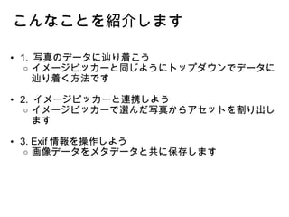 1.  写真のデータに辿り着こう イメージピッカーと同じようにトップダウンでデータに辿り着く方法です 2.  イメージピッカーと連携しよう イメージピッカーで選んだ写真からアセットを割り出します 3. Exif 情報を操作しよう 画像データをメタデータと共に保存します  こんなことを紹介します 
