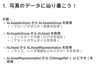 1.  写真のデータに辿り着こう！ 手順： ALAssetsLibrary から ALAssetsGroup を取得 （グループのポスター画像を取得）    ALAssetsGroup から ALAsset を取得 （フィルターで写真／ビデオを指定） （アセットのサムネイルを取得）    ALAsset から ALAssetRepresentation を取得 （サイズ、ヘッダ情報などのメタデータを取得）    ALAssetRepresentation から CGImageRef （ or ビデオ）を取得 