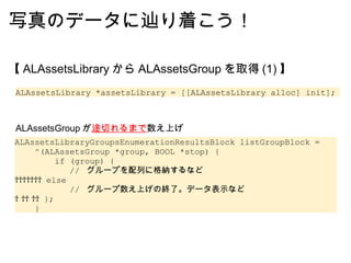 写真のデータに辿り着こう！ 【 ALAssetsLibrary から ALAssetsGroup を取得 (1) 】 ALAssetsLibrary *assetsLibrary = [[ALAssetsLibrary alloc] init]; ALAssetsLibraryGroupsEnumerationResultsBlock listGroupBlock =       ^(ALAssetsGroup *group, BOOL *stop) {          if (group) {            //  グループを配列に格納するなど          else             //  グループ数え上げの終了。データ表示など          };     } ALAssetsGroup が 途切れるまで 数え上げ 