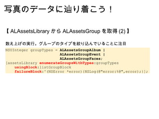 写真のデータに辿り着こう！ 【 ALAssetsLibrary から ALAssetsGroup を取得 (2) 】 数え上げの実行。グループのタイプを絞り込んでいることに注目 NSUInteger groupTypes =  ALAssetsGroupAlbum |                          ALAssetsGroupEvent |                          ALAssetsGroupFaces ; [assetsLibrary  enumerateGroupsWithTypes :groupTypes      usingBlock :listGroupBlock      failureBlock :^(NSError *error){NSLog(@"error:%@",error);}]; 