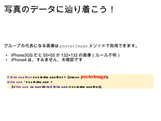 写真のデータに辿り着こう！ グループの代表になる画像は posterImage メソッドで取得できます。   iPhone3GS だと 55×55 か 132×132 の画像（ルール不明） iPhone4 は、すみません、未確認です  CGImageRef  posterImageRef = [group  posterImage ]; UIImage  *posterImage =      [ UIImage   imageWithCGImage :posterImageRef]; 