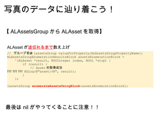 写真のデータに辿り着こう！ 【 ALAssetsGroup から ALAsset を取得】 //  グループ名は [assetsGroup valueForProperty:ALAssetsGroupPropertyName]; ALAssetsGroupEnumerationResultsBlock assetsEnumerationBlock =      ^(ALAsset *result, NSUInteger index, BOOL *stop) {         if (result) {              // Asset の取得成功              NSLog(@"asset:%@", result);         }     }; [assetsGroup  enumerateAssetsUsingBlock :assetsEnumerationBlock]; ALAsset が 途切れるまで 数え上げ 最後は nil がやってくることに注意！！ 