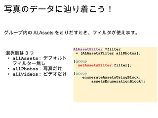 写真のデータに辿り着こう！ 選択肢は 3 つ allAssets  :  デフォルトフィルター無し allPhotos  :  写真だけ allVideos  :  ビデオだけ ALAssetFilter  *filter    = [ALAssetsFilter allPhotos]; [ group      setAssetsFilter :filter]; [ group        enumerateAssetsUsingBlock:          assetsEnumerationBlock]; グループ内の ALAssets をとりだすとき、フィルタが使えます。 