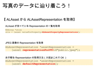 写真のデータに辿り着こう！ 【 ALAsset から ALAssetRepresentation を取得】 NSArray *utis; utis = [asset valueForProperty: ALAssetPropertyRepresentations ]; ALAssetRepresentation *assetRepresentation =      [asset  defaultRepresentation ]; ALAsset が持っている Representation の一覧を取得 お手軽な Representation の取得方法（大抵はこれで OK ） ALAssetRepresentation *assetRepresentation =      [asset  representationForUTI :@"public.jpeg"]; JPEG 画像の Representation を取得 