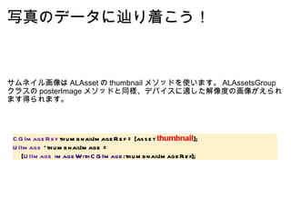 写真のデータに辿り着こう！ サムネイル画像は ALAsset の thumbnail メソッドを使います。 ALAssetsGroup クラスの posterImage メソッドと同様、デバイスに適した解像度の画像がえられます得られます。 CGImageRef  thumbnailImageRef = [asset  thumbnail ]; UIImage  *thumbnailImage =      [ UIImage   imageWithCGImage :thumbnailImageRef]; 